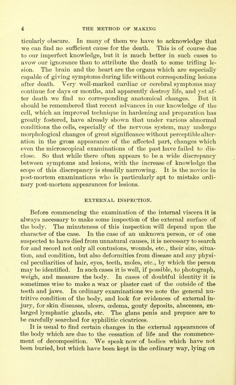 ticularly obscure. In many of them we have to acknowledge that we can find no sufficient cause for the death. This is of course due to our imperfect knowledge, but it is much better in such cases to avow our ignorance than to attribute the death to some trifling le- sion. The brain and the heart are the organs which are especially capable of giving symptoms during life without corresponding lesions after death. Very well-marked cardiac or cerebral symptoms may continue for days or months, and apparently destroy life, and yet af- ter death we find, no corresponding anatomical changes. But it should be remembered that recent advances in our knowledge of the cell, which an improved technique in hardening and preparation has greatly fostered, have already shown that under various abnormal conditions the cells, especially of the nervous system, may undergo morphological changes of great significance without perceptible alter- ation in the gross appearance of the affected part, changes which even the microscopical examinations of the past have failed to dis- close. So that while there often appears to be a wide discrepancy between symptoms and lesions, with the increase of knowledge the scope of this discrepancy is steadily narrowing. It is the novice in post-mortem examinations who is particularly apt to mistake ordi- nary post-mortem appearances for lesions. EXTERNAL INSPECTION. Before commencing the examination of the internal viscera it is always necessary to make some inspection of the external surface of the body. The minuteness of this inspection will depend upon the character of the case. In the case of an unknown person, or of one suspected to have died from unnatural causes, it is necessary to search for and record not only all contusions, wounds, etc., their size, situa- tion, and condition, but also deformities from disease and any physi- cal peculiarities of hair, eyes, teeth, moles, etc., by which the person may be identified. In such cases it is well, if possible, to photograph, weigh, and measure the body. In cases of doubtful identity it is sometimes wise to make a wax or plaster cast of the outside of the teeth and jaws. In ordinary examinations we note the general nu- tritive condition of the body, and look for evidences of external in- jury, for skin diseases, ulcers, oedema, gouty deposits, abscesses, en- larged lymphatic glands, etc. The glans penis and prepuce are to be carefully searched for syphilitic cicatrices. It is usual to find certain changes in the external appearances of the body which are due to the cessation of life and the commence- ment of decomposition. We speak now of bodies which have not been buried, but which have been kept in the ordinary way, lying on