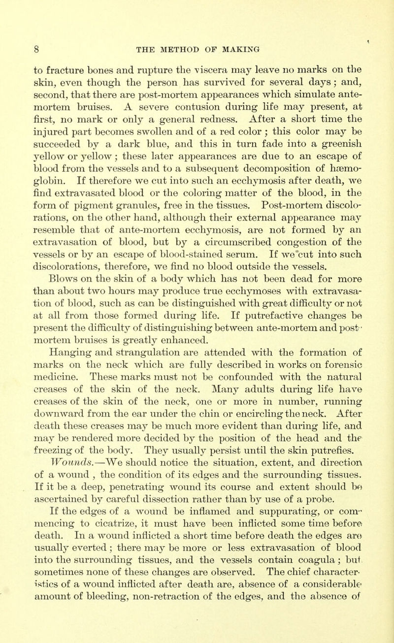 to fracture bones and rupture the A^iscera may leave no marks on the skin, even though the person has survived for several days; and, second, that there are post-mortem appearances which simulate ante- mortem bruises. A severe contusion during life may present, at first, no mark or only a general redness. After a short time the injured part becomes swollen and of a red color ; this color may be succeeded by a dark blue, and this in turn fade into a greenish yellow or yellow; these later appearances are due to an escape of blood from the vessels and to a subsequent decomposition of haemo- globin. If therefore we cut into such an ecchymosis after death, we find extravasated blood or the coloring matter of the blood, in the form of pigment granules, free in the tissues. Post-mortem discolo- rations, on the other hand, although their external appearance may resemble that of ante-mortem ecchymosis, are not formed by an extravasation of blood, but by a circumscribed congestion of the vessels or by an escape of blood-stained serum. If we cut into such discolorations, therefore, we find no blood outside the vessels. Blows on the skin of a body which has not been dead for more than about two hours may produce true ecchymoses with extravasa- tion of blood, such as can be distinguished with great difficulty or not at all from those formed during life. If putrefactive changes be present the difficulty of distinguishing between ante-mortem and post - mortem bruises is greatly enhanced. Hanging and strangulation are attended with the formation of marks on the neck which are fully described in works on forensic medicine. These marks must not be confounded with the natural creases of the skin of the neck. Many adults during life have creases of the skin of the neck, one or more in number, running downward from the ear under the chin or encircling the neck. After death these creases may be much more evident than during life, and may be rendered more decided by the position of the head and the freezing of the body. They usually persist until the skin putrefies. Wounds.—We should notice the situation, extent, and direction of a wound , the condition of its edges and the surrounding tissues. If it be a deep, penetrating wound its course and extent should bf> ascertained by careful dissection rather than by use of a probe. If the edges of a wound be inflamed and suppurating, or com- mencing to cicatrize, it must have been inflicted some time before death. In a wound inflicted a short time before death the edges arf!> usually everted; there may be more or less extravasation of blood into the surrounding tissues, and the vessels contain coagula; but. sometimes none of these changes are observed. The chief character- istics of a wound inflicted after death are, absence of a considerable* amount of bleeding, non-retraction of the edges, and the absence of