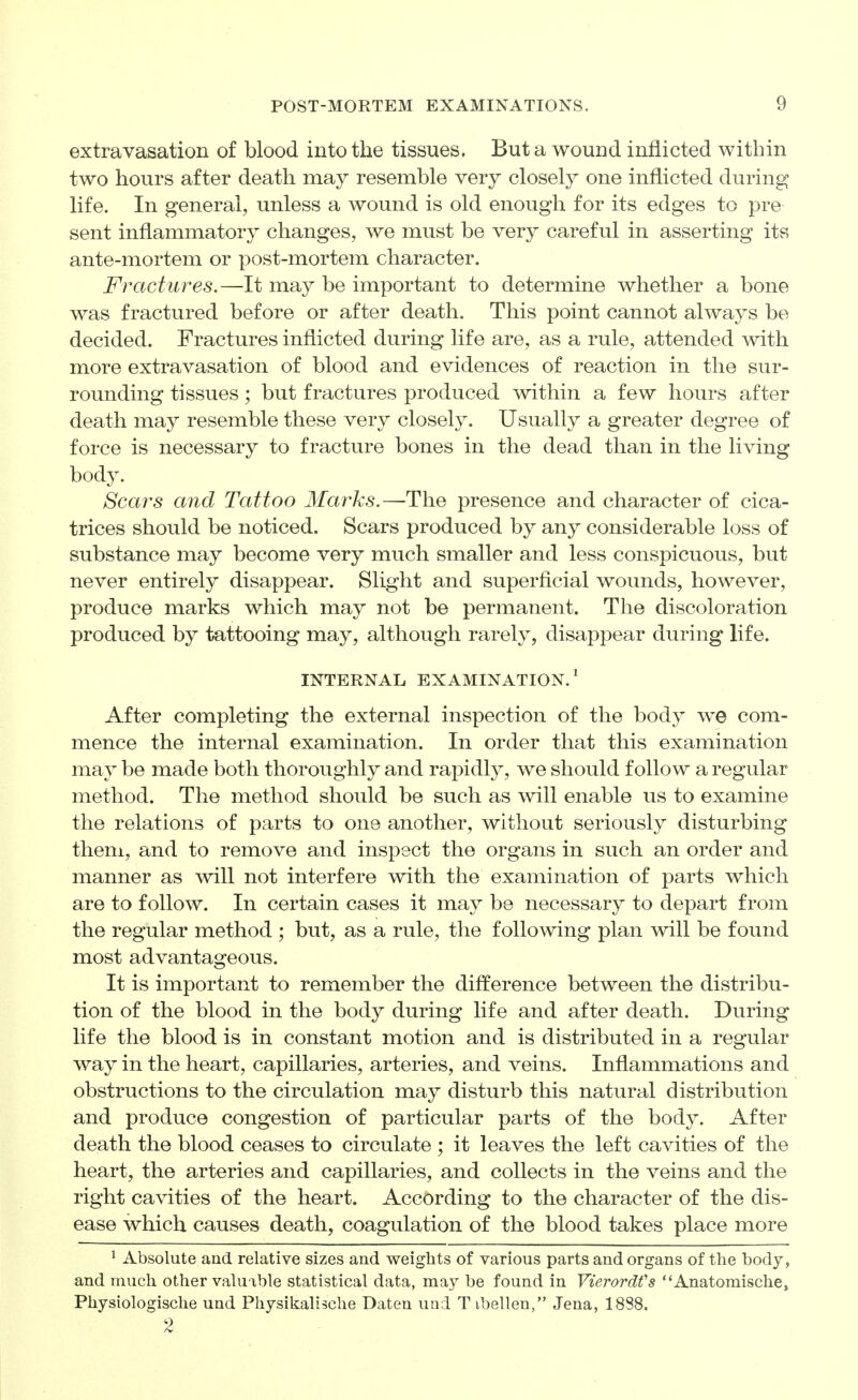 extravasation of blood into the tissues. But a wound inflicted within two hours after death may resemble very closely one inflicted during life. In general, unless a wound is old enough for its edges to pre sent inflammatory changes, we must be very careful in asserting its ante-mortem or post-mortem character. Fractures.—It may be important to determine whether a bone was fractured before or after death. This point cannot always be decided. Fractures inflicted during life are, as a rule, attended with more extravasation of blood and evidences of reaction in the sur- rounding tissues; but fractures produced within a few hours after death may resemble these very closely. Usually a greater degree of force is necessary to fracture bones in the dead than in the living body. Scars and Tattoo Marks.—The presence and character of cica- trices should be noticed. Scars produced by any considerable loss of substance may become very much smaller and less conspicuous, but never entirely disappear. Slight and superficial wounds, however, produce marks which may not be permanent. The discoloration produced by tattooing may, although rarely, disappear during life. INTERNAL EXAMINATION.' After completing the external inspection of the body we com- mence the internal examination. In order that this examination may be made both thoroughly and rapidly, we should follow a regular method. The method should be such as will enable us to examine the relations of parts to one another, without seriously disturbing them, and to remove and inspect the organs in such an order and manner as will not interfere with the examination of parts which are to follow. In certain cases it may be necessary to depart from the regular method ; but, as a rule, the following plan will be found most advantageous. It is important to remember the difference between the distribu- tion of the blood in the body during life and after death. During life the blood is in constant motion and is distributed in a regular way in the heart, capillaries, arteries, and veins. Inflammations and obstructions to the circulation may disturb this natural distribution and produce congestion of particular parts of the body. After death the blood ceases to circulate ; it leaves the left cavities of the heart, the arteries and capillaries, and collects in the veins and the right cavities of the heart. According to the character of the dis- ease which causes death, coagulation of the blood takes place more ^ Absolute and relative sizes and weights of various parts and organs of the body, and much other valuable statistical data, may be found in Vierordfs Anatomische, Physiologische und Physikalische Daten uod Tibellen, Jena, 1888.