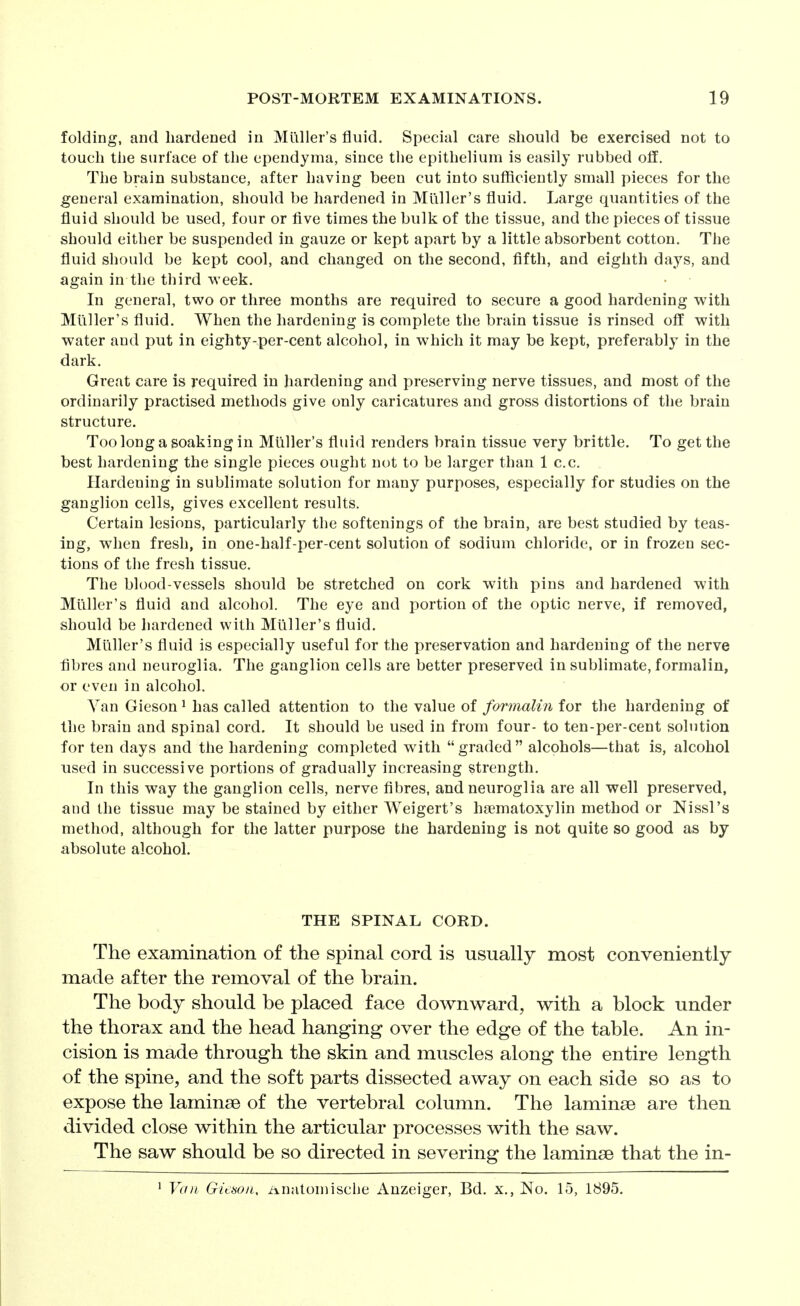 folding, and hardened in Mailer's fluid. Special care should be exercised not to touch the surface of the ependyma, since the epithelium is easily rubbed off. The brain substance, after having been cut into sufficiently small pieces for the general examination, should be hardened in Mliller's fluid. Large quantities of the fluid should be used, four or five times the bulk of the tissue, and the pieces of tissue should either be suspended in gauze or kept apart by a little absorbent cotton. The fluid should be kept cool, and changed on the second, fifth, and eighth days, and again in the third M-eek. In general, two or three months are required to secure a good hardening with Mliller's fluid. When the hardening is complete the brain tissue is rinsed off with water and put in eighty-per-cent alcohol, in which it may be kept, preferably in the dark. Great care is required in hardening and preserving nerve tissues, and most of the ordinarily practised methods give only caricatures and gross distortions of the brain structure. Too long a soaking in Miiller's fluid renders brain tissue very brittle. To get the best hardening the single pieces ought not to be larger than 1 c.c. Hardening in sublimate solution for many purposes, especially for studies on the ganglion cells, gives excellent results. Certain lesions, particularly the softenings of the brain, are best studied by teas- ing, when fresh, in one-half-per-cent solution of sodium chloride, or in frozen sec- tions of the fresh tissue. The blood-vessels should be stretched on cork with pins and hardened with Mliller's fluid and alcohol. The eye and portion of the optic nerve, if removed, should be hardened with Mliller's fluid. Mliller's fluid is especially useful for the preservation and hardening of the nerve fibres and neuroglia. The ganglion cells are better preserved in sublimate, formalin, or even in alcohol. Van Gieson ^ has called attention to the value of formalin for the hardening of the brain and spinal cord. It should be used in from four- to ten-per-cent solution for ten days and the hardening completed with graded alcohols—that is, alcohol used in successive portions of gradually increasing strength. In this way the ganglion cells, nerve fibres, and neuroglia are all well preserved, and the tissue may be stained by either Weigert's hsematoxylin method or Nissl's method, although for the latter purpose the hardening is not quite so good as by absolute alcohol. THE SPINAL CORD. The examination of the spinal cord is usually most conveniently made after the removal of the brain. The body should be placed face downward, with a block under the thorax and the head hanging over the edge of the table. An in- cision is made through the skin and muscles along the entire length of the spine, and the soft parts dissected away on each side so as to expose the laminae of the vertebral column. The laminae are then divided close within the articular processes with the saw. The saw should be so directed in severing the laminae that the in- ^ Van Gieson, Anatomiscije Anzeiger, Bd. x., No. 15, 1895,