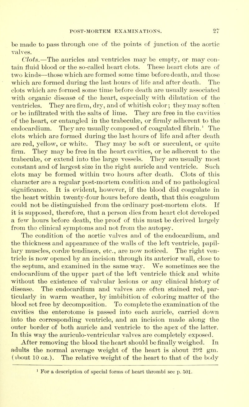 be made to pass through one of the points of junction of the aortic valves. Clots.—The auricles and ventricles may be empty, or may con- tain fluid blood or the so-called heart clots. These heart clots are of two kinds—those which are formed some time before death, and those which are formed during the last hours of life and after death. The clots which are formed some time before death are usually associated with organic disease of the heart, especially with dilatation of the ventricles. They are firm, dry, and of whitish color; they may soften or be infiltrated with the salts of lime. They are free in the cavities of the heart, or entangled in the trabeculse, or firmly adherent to the endocardium. They are usually composed of coagulated fibrin.' The clots which are formed during the last hours of life and after death are red, yellow, or white. They may be soft or succulent, or quite firm. They may be free in the heart cavities, or be adherent to the trabeculse, or extend into the large vessels. They are usually most constant and of largest size in the right auricle and ventricle. Such clots may be formed within two hours after death. Clots of this character are a regular post-mortem condition and of no pathological significance. It is evident, however, if the blood did coagulate in the heart within twenty-four hours before death, that this coagulum could not be distinguished from the ordinary post-mortem clots. If it is supposed, therefore, that a person dies from heart clot developed a few hours before death, the proof of this must be derived largely from the clinical symptoms and not from the autopsy. The condition of the aortic valves and of the endocardium, and the thickness and appearance of the walls of the left ventricle, papil- lary muscles, cord?e tendinese, etc., are now noticed. The right ven- tricle is now opened by an incision through its anterior wall, close to the septum, and examined in the same way. We sometimes see the endocardium of the upper part of the left ventricle thick and white without the existence of valvular lesions or any clinical history of disease. The endocardium and valves are often stained red, par- ticularly in warm weather, by imbibition of coloring matter of the blood set free by decomposition. To complete the examination of the cavities the enterotome is passed into each auricle, carried down into the corresponding ventricle, and an incision made along the outer border of both auricle and ventricle to the apex of the latter. In this way the auriculo-ventricular valves are completely exposed. After removing the blood the heart should be finally weighed. In adults the normal average weight of the heart is about 292 gm. ( ibout 10 oz.). The relative weight of the heart to that of the body ^ For a description of special forms of heart thrombi see p. 501.