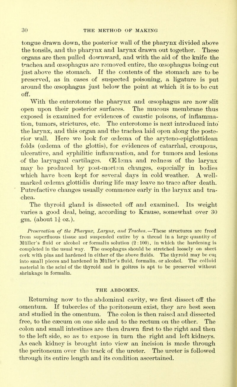 tongue drawn down, the posterior wall of the pharynx divided above the tonsils, and the pharynx and larynx drawn out together. These organs are then pulled downward, and with the aid of the knife the trachea and oesophagus are removed entire, the oesophagus being cut just above the stomach. If the contents of the stomach are to be preserved, as in cases of suspected poisoning, a ligature is put around the oesophagus just below the point at which it is to be cut off. With the enterotome the pharynx and oesophagus are now slit open upon their posterior surfaces. The mucous membrane thus exposed is examined for evidences of caustic poisons, of inflamma- tion, tumors, strictures, etc. The enterotome is next introduced into the larynx, and this organ and the trachea laid open along the poste- rior wall. Here we look for oedema of the aryteno-epiglottidean folds (oedema of the glottis), for evidences of catarrhal, croupous, ulcerative, and syphilitic inflammation, and for tumors and lesions of the laryngeal cartilages. CEiema and redness of the larynx may be produced by post-mortsm changes, especially in bodies which have been kept for several days in cold weather. A well- marked oedema glottidis during life may leave no trace after death. Putrefactive changes usually commence early in the larynx and tra- chea. The thyroid gland is dissected off and examined. Its weight varies a good deal, being, according to Krause, somewhat over 30 gm. (about 1^ oz.). Presermtion of the Pharynx, Larynx, and Trachea.—These structures are freed from superfluous tissue and suspended entire by a thread in a large quantity of Muller's fluid or alcohol or formalin solution (2:100), in which the hardening is completed in the usual way. The oesophagus should be stretched loosely on sheet cork with pins and hardened in either of the above fluids. The thyroid may be cut into small pieces and hardened in Muller's fluid, formalin, or alcohol. The colloid material in the acini of the thyroid and in goitres is apt to be preserved without shrinkage in formalin. THE ABDOMEN. Returning now to the abdominal cavity, we first dissect off the omentum. If tubercles of the peritoneum exist, they are best seen and studied in the omentum. The colon is then raised and dissected free, to the caecum on one side and to the rectum on the other. The colon and small intestines are then drawn first to the right and then to the left side, so as to expose in turn the right and left kidneys. As each kidney is brought into view an incision is mp.de through the peritoneum over the track of the ureter. The ureter is followed through its entire length and its condition ascertained.
