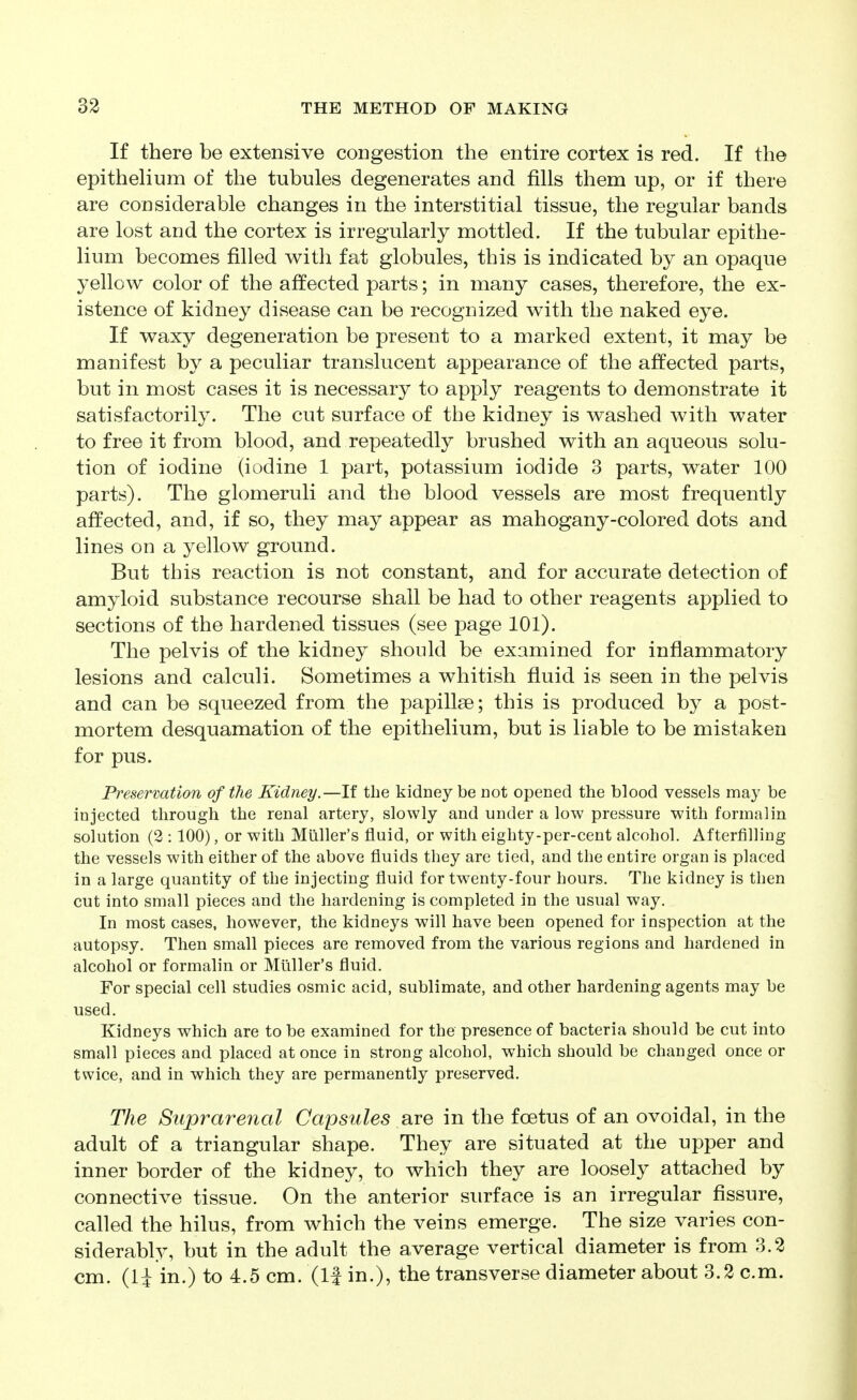 If there be extensive congestion the entire cortex is red. If the epithelium of the tubules degenerates and fills them up, or if there are considerable changes in the interstitial tissue, the regular bands are lost and the cortex is irregularly mottled. If the tubular epithe- lium becomes filled with fat globules, this is indicated by an opaque yellow color of the affected parts; in many cases, therefore, the ex- istence of kidney disease can be recognized with the naked eye. If waxy degeneration be present to a marked extent, it may be manifest by a peculiar translucent appearance of the affected parts, but in most cases it is necessary to apply reagents to demonstrate it satisfactorily. The cut surface of the kidney is washed with water to free it from blood, and repeatedly brushed with an aqueous solu- tion of iodine (iodine 1 part, potassium iodide 3 parts, water 100 parts). The glomeruli and the blood vessels are most frequently affected, and, if so, they may appear as mahogany-colored dots and lines on a yellow ground. But this reaction is not constant, and for accurate detection of amyloid substance recourse shall be had to other reagents applied to sections of the hardened tissues (see page 101). The pelvis of the kidney should be examined for inflammatory lesions and calculi. Sometimes a whitish fluid is seen in the pelvis and can be squeezed from the papillee; this is produced by a post- mortem desquamation of the epithelium, but is liable to be mistaken for pus. Preservation of the Kidney.—If the kidney be not opened the blood vessels may be injected through the renal artery, slowly and under a low pressure with formalin solution (2 :100), or with Miiller's fluid, or with eighty-per-cent alcohol. Afterfilling the vessels with either of the above fluids they are tied, and the entire organ is placed in a large quantity of the injecting fluid for twenty-four hours. The kidney is then cut into small pieces and the hardening is completed in the usual way. In most cases, however, the kidneys will have been opened for inspection at the autopsy. Then small pieces are removed from the various regions and hardened in alcohol or formalin or Miiller's fluid. For special cell studies osmic acid, sublimate, and other hardening agents may be used. Kidneys which are to be examined for the presence of bacteria should be cut into small pieces and placed at once in strong alcohol, which should be changed once or twice, and in which they are permanently preserved. The Suprarenal Capsules are in the foetus of an ovoidal, in the adult of a triangular shape. They are situated at the upper and inner border of the kidney, to which they are loosely attached by connective tissue. On the anterior surface is an irregular fissure, called the hilus, from which the veins emerge. The size varies con- siderably, but in the adult the average vertical diameter is from 3.2 cm. (U in.) to 4.5 cm. (If in.), the transverse diameter about 3.2 cm.