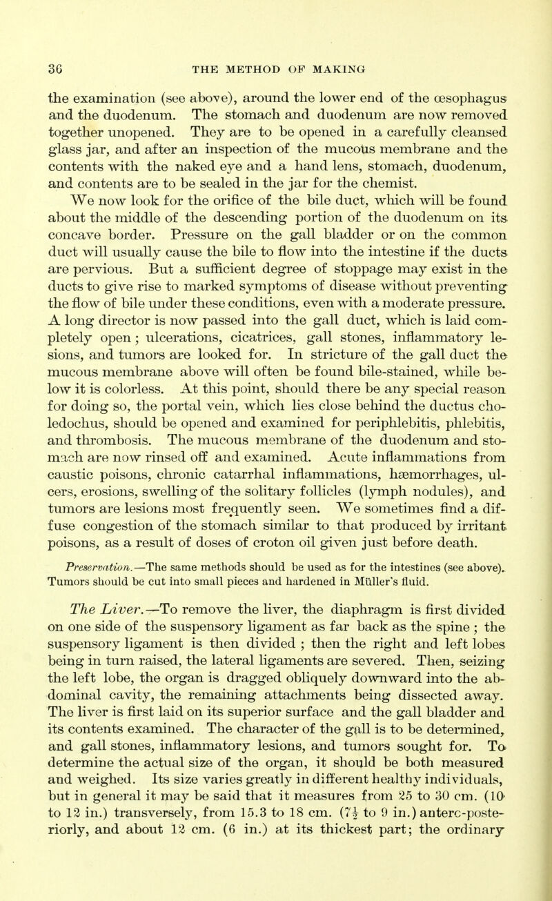 the examination (see above), around the lower end of the oesophagus and the duodenum. The stomach and duodenum are now removed together unopened. They are to be opened in a carefully cleansed glass jar, and after an inspection of the mucous membrane and the contents with the naked eye and a hand lens, stomach, duodenum, and contents are to be sealed in the jar for the chemist. We now look for the orifice of the bile duct, which will be found about the middle of the descending portion of the duodenum on its concave border. Pressure on the gall bladder or on the common duct will usually cause the bile to flow into the intestine if the ducts are pervious. But a sufficient degree of stoppage may exist in the ducts to give rise to marked symptoms of disease without preventing the flow of bile under these conditions, even with a moderate pressure. A long director is now passed into the gall duct, which is laid com- pletely open; ulcerations, cicatrices, gall stones, inflammatory le- sions, and tumors are looked for. In stricture of the gall duct the mucous membrane above will often be found bile-stained, while be- low it is colorless. At this point, should there be any special reasoa for doing so, the portal vein, which lies close behind the ductus cho- ledochus, should be opened and examined for periphlebitis, phlebitis, and thrombosis. The mucous membrane of the duodenum and sto- mach are now rinsed off and examined. Acute inflammations from caustic poisons, chronic catarrhal inflammations, haemorrhages, ul- cers, erosions, swelling of the solitary follicles (lymph nodules), and tumors are lesions most frejquently seen. We sometimes find a dif- fuse congestion of the stomach similar to that produced by irritant poisons, as a result of doses of croton oil given just before death. Preservation.—The same methods should be used as for the intestines (see above).. Tumors should be cut into small pieces and hardened in Miiller's fluid. The Liver. —To remove the liver, the diaphragm is first divided on one side of the suspensory ligament as far back as the spine ; the suspensory ligament is then divided ; then the right and left lobes being in turn raised, the lateral ligaments are severed. Then, seizing the left lobe, the organ is dragged obliquely downward into the ab- dominal cavity, the remaining attachments being dissected away. The liver is first laid on its superior surface and the gall bladder and its contents examined. The character of the gall is to be determined, and gall stones, inflammatory lesions, and tumors sought for. To determine the actual size of the organ, it should be both measured and weighed. Its size varies greatly in different healthy individuals, but in general it may be said that it measures from 25 to 30 cm. (10- to 12 in.) transversely, from 15.3 to 18 cm. (7| to 9 in.) anterc-poste- riorly, and about 12 cm. (6 in.) at its thickest part; the ordinary