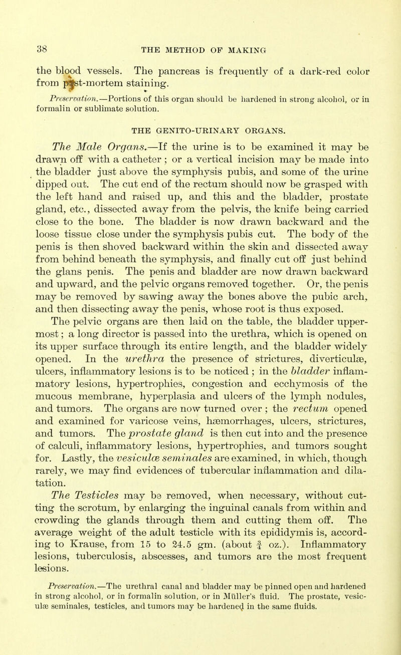 the blood vessels. The pancreas is frequently of a dark-red color from p^t-mortem staining. PreservaUon.—Portions of this organ should be hardened in strong alcohol, or in formalin or sublimate solution, THE GENITO-URINARY ORGANS. The Male Organs,—If the urine is to be examined it may be drawn off with a catheter ; or a vertical incision may be made into the bladder just above the symphysis pubis, and some of the urine dipped out. The cut end of the rectum should now be grasped with the left hand and raised up, and this and the bladder, prostate gland, etc., dissected away from the pelvis, the knife being carried close to the bone. The bladder is now drawn backward and the loose tissue close under the symphysis pubis cut. The body of the penis is then shoved backward within the skin and dissected away from behind beneath the symphysis, and finally cut off just behind the glans penis. The penis and bladder are now drawn backward and upward, and the pelvic organs removed together. Or, the penis may be removed by sawing away the bones above the pubic arch, and then dissecting away the penis, whose root is thus exposed. The pelvic organs are then laid on the table, the bladder upper- most ; a long director is passed into the urethra, which is opened on its upper surface through its entire length, and the bladder widely opened. In the urethra the presence of strictures, diverticulae, ulcers, inflammatory lesions is to be noticed ; in the bladder inflam- matory lesions, hypertrophies, congestion and ecchymosis of the mucous membrane, hyperplasia and ulcers of the lymph nodules, and tumors. The organs are now turned over ; the rectum opened and examined for varicose veins, hsemorrhages, ulcers, strictures, and tumors. The prostate gland is then cut into and the presence of calculi, inflammatory lesions, hypertrophies, and tumors sought for. Lastly, the vesiculoe seminales are examined, in which, though rarely, we may flnd evidences of tubercular inflammation and dila- tation. The Testicles may be removed, when necessary, without cut- ting the scrotum, by enlarging the inguinal canals from within and crowding the glands through them and cutting them off. The average weight of the adult testicle with its epididymis is, accord- ing to Krause, from 15 to 24.5 gm. (about f oz.). Inflammatory lesions, tuberculosis, abscesses, and tumors are the most frequent lesions. Preservation.—The urethral canal and bladder may be pinned open and hardened in strong alcohol, or in formalin solution, or in Miiller's fluid. The prostate, vesic- ulse seminales, testicles, and tumors may be hardened in the same fluids.