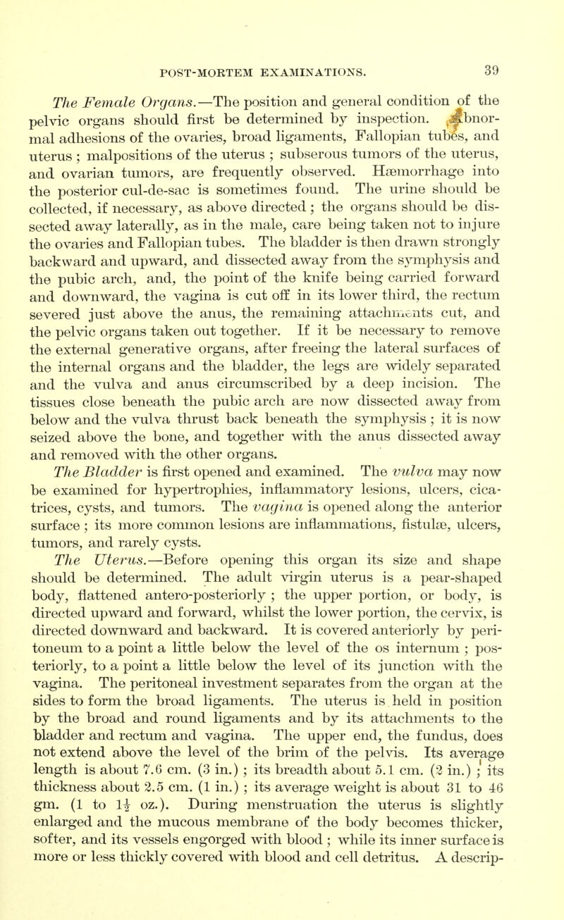 The Female Organs.—The position and general condition of the pelvic organs should first be determined by inspection, ^^bnor- mal adhesions of the ovaries, broad ligaments, Fallopian tubes, and uterus ; malpositions of the uterus ; subserous tumors of the uterus, and ovarian tumors, are frequently observed. Hsemorrhage into the posterior cul-de-sac is sometimes found. The urine should be collected, if necessary, as above directed ; the organs should be dis- sected away laterally, as in the male, care being taken not to injure the ovaries and Fallopian tubes. The bladder is then drawn strongly backward and upward, and dissected away from the symphysis and the pubic arch, and, the point of the knife being carried forward and downward, the vagina is cut off in its lower third, the rectum severed just above the anus, the remaining attachments cut, and the pelvic organs taken out together. If it be necessary to remove the external generative organs, after freeing the lateral surfaces of the internal organs and the bladder, the legs are widely separated and the vulva and anus circumscribed by a deep incision. The tissues close beneath the pubic arch are now dissected away from below and the vulva thrust back beneath the symphysis ; it is now seized above the bone, and to_gether with the anus dissected away and removed with the other organs. The Bladder is first opened and examined. The vulva may now be examined for hypertrophies, inflammatory lesions, ulcers, cica- trices, cysts, and tumors. The vagina is opened along the anterior surface ; its more common lesions are inflammations, fistulse, ulcers, tumors, and rarely cysts. The Uterus.—Before opening this organ its size and shape should be determined. The adult virgin uterus is a pear-shaped body, flattened antero-posteriorly ; the upper portion, or body, is directed upward and forward, whilst the lower portion, the cervix, is directed downward and backward. It is covered anteriorly by peri- toneum to a point a little below the level of the os internum ; pos- teriorly, to a point a little below the level of its junction with the vagina. The peritoneal investment separates from the organ at the sides to form the broad ligaments. The uterus is held in position by the broad and round ligaments and by its attachments to the bladder and rectum and vagina. The upper end, the fundus, does not extend above the level of the brim of the pelvis. Its average length is about 7.6 cm. (3 in.) ; its breadth about 5.1 cm. (2 in.) ; its thickness about 2.5 cm. (1 in.) ; its average weight is about 31 to 46 gm. (1 to li oz.). During menstruation the uterus is slightly enlarged and the mucous membrane of the body becomes thicker, softer, and its vessels engorged with blood ; while its inner surface is more or less thickly covered with blood and cell detritus. A descrip-