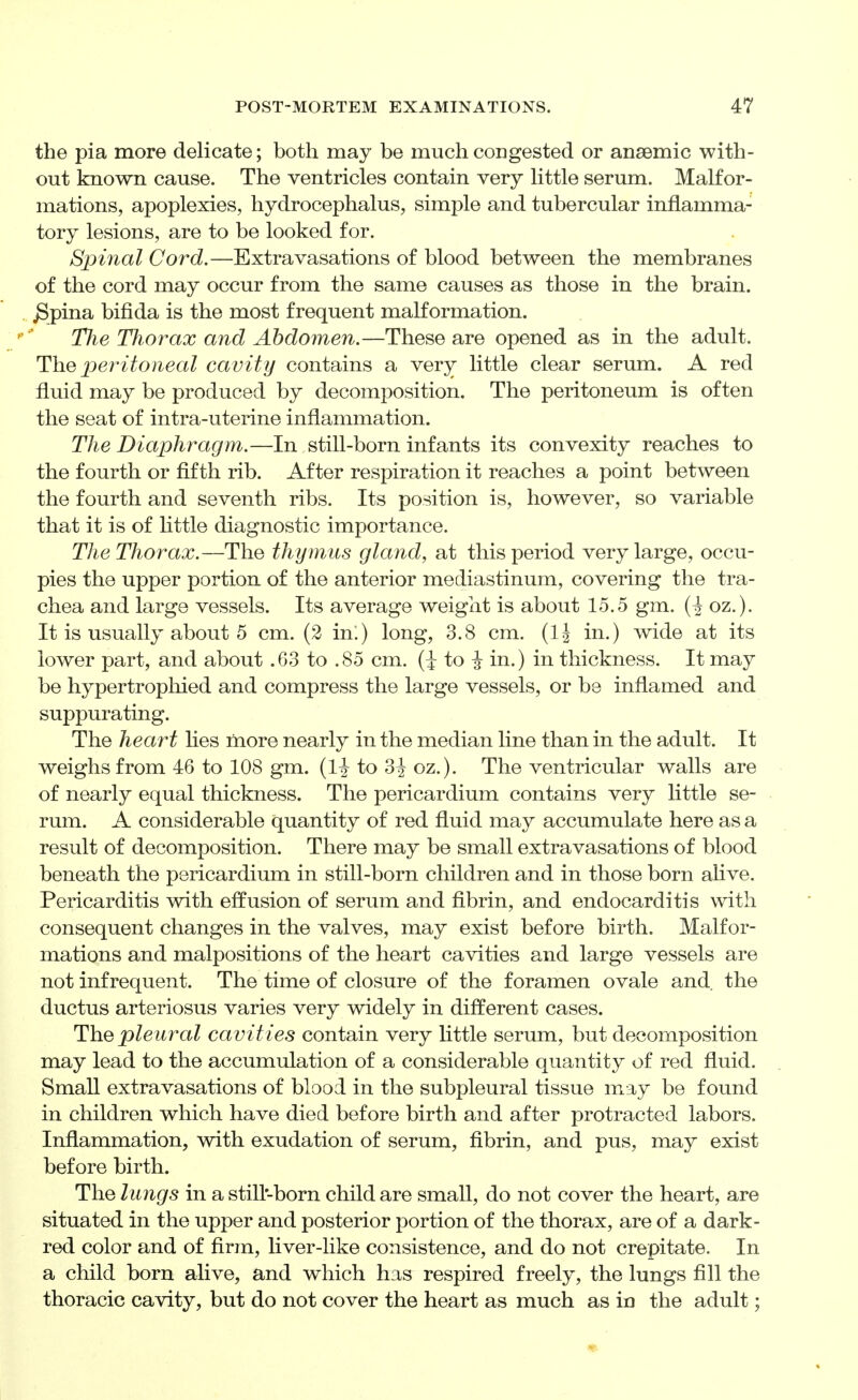 the pia more delicate; both may be much congested or anaemic with- out known cause. The ventricles contain very little serum. Malfor- mations, apoplexies, hydrocephalus, simple and tubercular inflamma- tory lesions, are to be looked for. Spinal Cord.—Extravasations of blood between the membranes of the cord may occur from the same causes as those in the brain, ^pina bifida is the most frequent malformation. The Thorax and Abdomen.—These are opened as in the adult. The peritoneal cavity contains a very little clear serum. A red fluid may be produced by decomposition. The peritoneum is often the seat of intra-uterine inflammation. The Diaphragm.—In still-born infants its convexity reaches to the fourth or fifth rib. After respiration it reaches a point between the fourth and seventh ribs. Its position is, however, so variable that it is of little diagnostic importance. The Thorax.—The thymus gland, at this period very large, occu- pies the upper portion of the anterior mediastinum, covering the tra- chea and large vessels. Its average weight is about 15.5 gm. oz.). It is usually about 5 cm. (2 in:) long, 3.8 cm. (Ij in.) wide at its lower part, and about .63 to .85 cm. (i to i in.) in thickness. It may be hypertrophied and compress the large vessels, or be inflamed and suppurating. The heart lies more nearly in the median line than in the adult. It weighs from 46 to 108 gm. {H to 3^ oz.). The ventricular walls are of nearly equal thickness. The pericardium contains very little se- rum. A considerable quantity of red fluid may accumulate here as a result of decomposition. There may be small extravasations of blood beneath the pericardium in still-born children and in those born alive. Pericarditis with effusion of serum and fibrin, and endocarditis with consequent changes in the valves, may exist before birth. Malfor- mations and malpositions of the heart cavities and large vessels are not infrequent. The time of closure of the foramen ovale and the ductus arteriosus varies very widely in different cases. The pleural cavities contain very Httle serum, but decomposition may lead to the accumulation of a considerable quantity of red fluid. Small extravasations of blood in the subpleural tissue may be found in children which have died before birth and after protracted labors. Inflammation, wdth exudation of serum, flbrin, and pus, may exist before birth. The lungs in a still-born child are small, do not cover the heart, are situated in the upper and posterior portion of the thorax, are of a dark- red color and of firm, hver-like consistence, and do not crepitate. In a child born alive, and which has respired freely, the lungs fill the thoracic cavity, but do not cover the heart as much as in the adult;