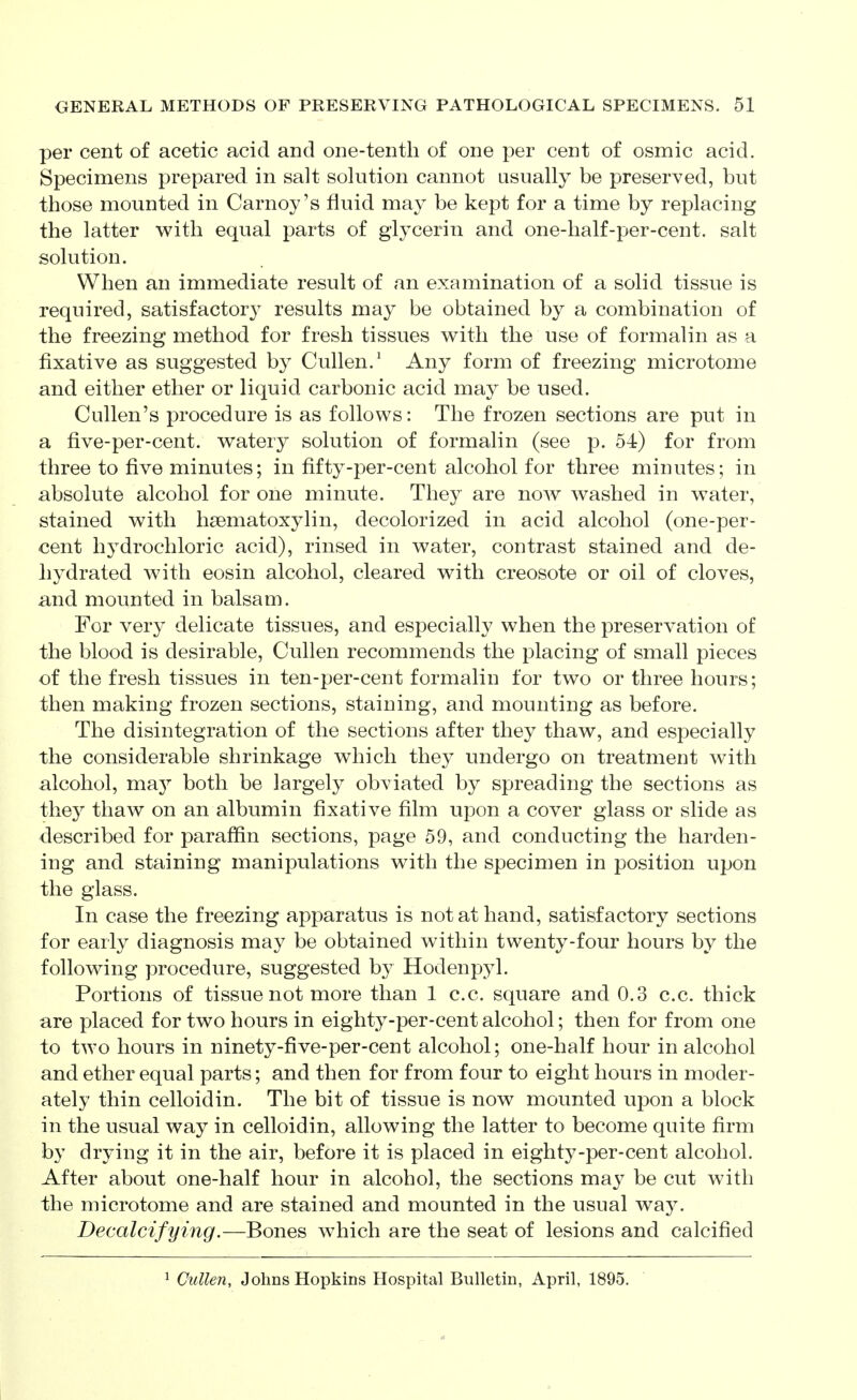 per cent of acetic acid and one-tenth of one per cent of osmic acid. Specimens prepared in salt solution cannot usually be preserved, but those mounted in Carney's fluid may be kept for a time by replacing the latter with equal parts of glycerin and one-half-per-cent. salt solution. When an immediate result of an examination of a solid tissue is required, satisfactory results may be obtained by a combination of the freezing method for fresh tissues with the use of formalin as a fixative as suggested by Cullen.' Any form of freezing microtome and either ether or liquid carbonic acid may be used. Cullen's procedure is as follows: The frozen sections are put in a five-per-cent. watery solution of formalin (see p. 54) for from three to five minutes; in fifty-per-cent alcohol for three minutes; in absolute alcohol for one minute. They are now washed in water, stained with hsematoxylin, decolorized in acid alcohol (one-per- cent hydrochloric acid), rinsed in water, contrast stained and de- hydrated with eosin alcohol, cleared with creosote or oil of cloves, and mounted in balsam. For very delicate tissues, and especially when the preservation of the blood is desirable, Cullen recommends the placing of small pieces of the fresh tissues in ten-per-cent formalin for two or three hours; then making frozen sections, staining, and mounting as before. The disintegration of the sections after they thaw, and especially the considerable shrinkage which they undergo on treatment with alcohol, mR-y both be largely obviated by spreading the sections as they thaw on an albumin fixative film upon a cover glass or slide as described for paraffin sections, page 59, and conducting the harden- ing and staining manipulations with the specimen in position upon the glass. In case the freezing apparatus is not at hand, satisfactory sections for early diagnosis may be obtained within twenty-four hours by the following procedure, suggested by Hodenpyl. Portions of tissue not more than 1 c.c. square and 0.3 c.c. thick are placed for two hours in eighty-per-cent alcohol; then for from one to two hours in ninety-five-per-cent alcohol; one-half hour in alcohol and ether equal parts; and then for from four to eight hours in moder- ately thin celloidin. The bit of tissue is now mounted upon a block in the usual way in celloidin, allowing the latter to become quite firm by drying it in the air, before it is placed in eighty-per-cent alcohol. After about one-half hour in alcohol, the sections may be cut with the microtome and are stained and mounted in the usual way. Decalcifying.—Bones which are the seat of lesions and calcified ^ Cullen, Johns Hopkins Hospital Bulletin, April, 1895.