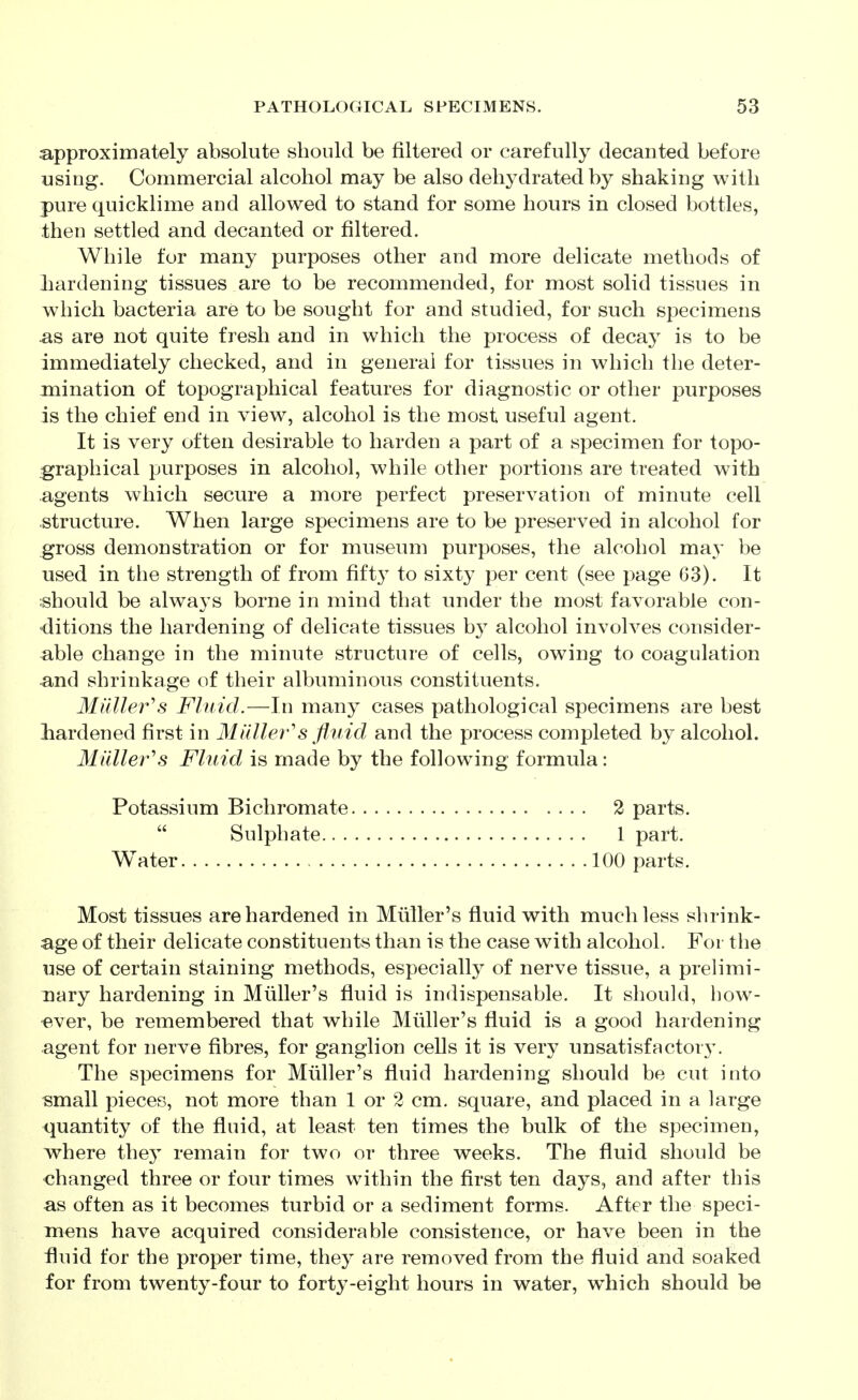 approximately absolute should be filtered or carefully decanted before using. Commercial alcohol may be also dehydrated by shaking with pure quicklime and allowed to stand for some hours in closed bottles, then settled and decanted or filtered. While for many purposes other and more delicate methods of hardening tissues are to be recommended, for most solid tissues in which bacteria are to be sought for and studied, for such specimens ^s are not quite fresh and in which the process of decay is to be immediately checked, and in general for tissues in which the deter- mination of topographical features for diagnostic or other purposes is the chief end in view, alcohol is the most useful agent. It is very often desirable to harden a part of a specimen for topo- graphical purposes in alcohol, while other portions are treated with agents which secure a more perfect preservation of minute cell structure. When large specimens are to be preserved in alcohol for gross demonstration or for museum purposes, the alcohol may be used in the strength of from fifty to sixty per cent (see page 63). It should be always borne in mind that under the most favorable con- •ditions the hardening of delicate tissues by alcohol involves consider- able change in the minute structure of cells, owing to coagulation and shrinkage of their albuminous constituents. Milller^s Fluid.—In many cases pathological specimens are best liardened first in Milller's fluid and the process completed by alcohol. Mailer's Fluid is made by the following formula: Potassium Bichromate 2 parts. Most tissues are hardened in Miiller's fluid with much less shrink- age of their delicate constituents than is the case with alcohol. For the use of certain staining methods, especially of nerve tissue, a prelimi- nary hardening in Miiller's fluid is indispensable. It should, how- •ever, be remembered that while Midler's fluid is a good hardening agent for nerve fibres, for ganglion cells it is very unsatisfactor3\ The specimens for Miiller's fluid hardening should be cut into small pieces, not more than 1 or 2 cm. square, and placed in a large quantity of the fluid, at least ten times the bulk of the specimen, vrhere the}^ remain for two or three weeks. The fluid should be changed three or four times within the first ten days, and after this as often as it becomes turbid or a sediment forms. After the speci- mens have acquired considerable consistence, or have been in the fluid for the proper time, they are removed from the fluid and soaked for from twenty-four to fortj-eight hours in water, which should be Sulphate 1 part. 100 parts. W^ater