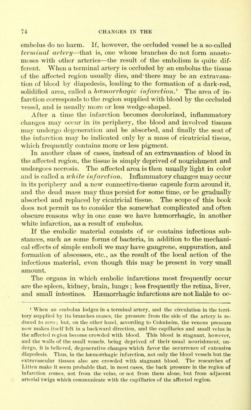 embolus do no harm. If, however, the occluded vessel be a so-called terminal artery—that is, one whose branches do not form anasto- moses with other arteries—the result of the embolism is quite dif- ferent. When a terminal artery is occluded by an embolus the tissue of the affected region usually dies, and'there may be an extravasa- tion of blood by diapedesis, leading to the formation of a dark-red, solidified area, called a hcemorrhagic infarction^ The area of in- farction corresponds to the region supplied with blood by the occluded vessel, and is usually more or less wedge-shaped. After a time the infarction becomes decolorized, inflammatory changes may occur in its periphery, the blood and involved tissues may undergo degeneration and be absorbed, and finally the seat of the infarction may be indicated only by a mass of cicatricial tissue, which frequently contains more or less pigment. In another class of cases, instead of an extravasation of blood in the affected region, the tissue is simply deprived of nourishment and undergoes necrosis. The affected area is then usually light in color and is called a white infarction. Inflammatory changes may occur in its periphery and a new connective-tissue capsule form around it, and the dead mass may thus persist for some time, or be gradually absorbed and replaced by cicatricial tissue. The scope of this book does not permit us to consider the somewhat complicated and often obscure reasons why in one case we have haemorrhagic, in another white infarction, as a result of embolus. If the embolic material consists of or contains infectious sub- stances, such as some forms of bacteria, in addition to the mechani- cal effects of simple emboli we may have gangrene, suppuration, and formation of abscesses, etc., as the result of the local action of the infectious material, even though this may be present in very small amount. The organs in which embolic infarctions most frequently occur are the spleen, kidney, brain, lungs ; less frequently the retina, liver, and small intestines. Hsemorrhagic infarctions are not liable to oc- ' When an embolus lodges in a terminal artery, and the circulation in the terri- tory sui^plied by its branches ceases, the pressure from the side of the artery is re- duced to zero ; but, on the other hand, according to Cohnheim, the venous pressure now makes itself felt in a backward direction, and the capillaries and small veins in the affected region become crowded with blood. This blood is stagnant, however, and the walls of the small vessels, being deprived of their usual nourishment, un- dergo, it is believed, degenerative changes which favor the occurrence of extensive diapedesis. Thus, in the haemorrhagic infarction, not only the blood vessels but the extravascular tissues also are crowded with stagnant blood. The researches of Litten make it seem probable that, in most cases, the back pressure in the region of infarction comes, not from the veins, or not from them alone, but from adjacent arterial twigs which communicate with the capillaries of the affected region.