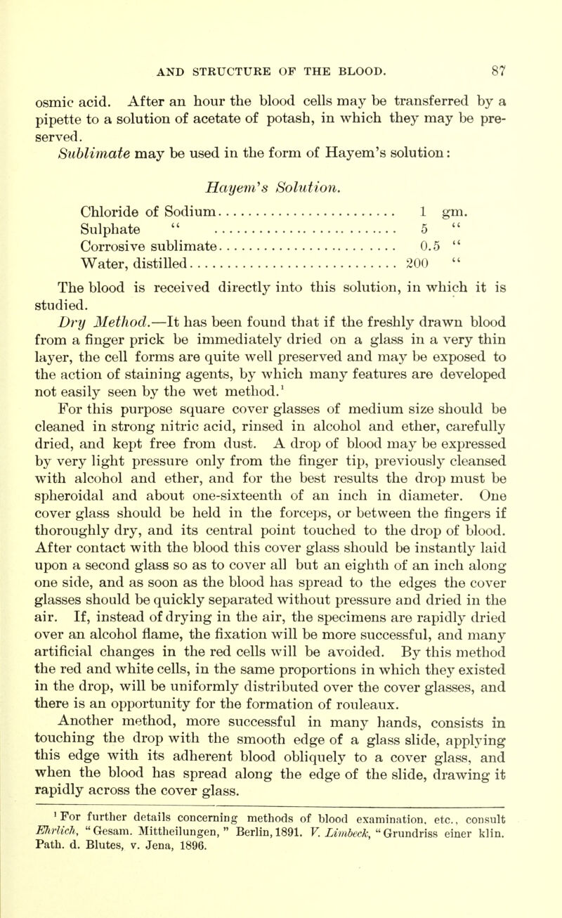 osmic acid. After an hour the blood cells may be transferred by a pipette to a solution of acetate of potash, in which they may be pre- served. Sublimate may be used in the form of Hayem's solution: Hay em''s Solution, Chloride of Sodium 1 gm. Sulphate 5 Corrosive sublimate 0.5  Water, distilled 200  The blood is received directly into this solution, in which it is studied. Dry Method.—It has been fouad that if the freshly drawn blood from a finger prick be immediately dried on a glass in a very thin layer, the cell forms are quite well preserved and may be exposed to the action of staining agents, by which many features are developed not easily seen by the wet method.^ For this purpose square cover glasses of medium size should be cleaned in strong nitric acid, rinsed in alcohol and ether, carefully dried, and kept free from dust. A drop of blood may be expressed by very light pressure only from the finger tip, previously cleansed with alcohol and ether, and for the best results the drop must be spheroidal and about one-sixteenth of an inch in diameter. One cover glass should be held in the forceps, or between the fingers if thoroughly dry, and its central point touched to the drop of blood. After contact with the blood this cover glass should be instantly laid upon a second glass so as to cover all but an eighth of an inch along one side, and as soon as the blood has spread to the edges the cover glasses should be quickly separated without pressure and dried in the air. If, instead of drying in the air, the specimens are rapidly dried over an alcohol flame, the fixation will be more successful, and many artificial changes in the red cells will be avoided. By this method the red and white cells, in the same proportions in which they existed in the drop, will be uniformly distributed over the cover glasses, and there is an opportunity for the formation of rouleaux. Another method, more successful in many hands, consists in touching the drop with the smooth edge of a glass slide, applying this edge with its adherent blood obliquely to a cover glass, and when the blood has spread along the edge of the slide, drawing it rapidly across the cover glass. 'For further details concerning methods of blood examination, etc., consult Ehrlich, Gesam. Mittheilungen,  Berlin, 1891. F.  Grundriss einer klin. Path. d. Blutes, v. Jena, 1896.