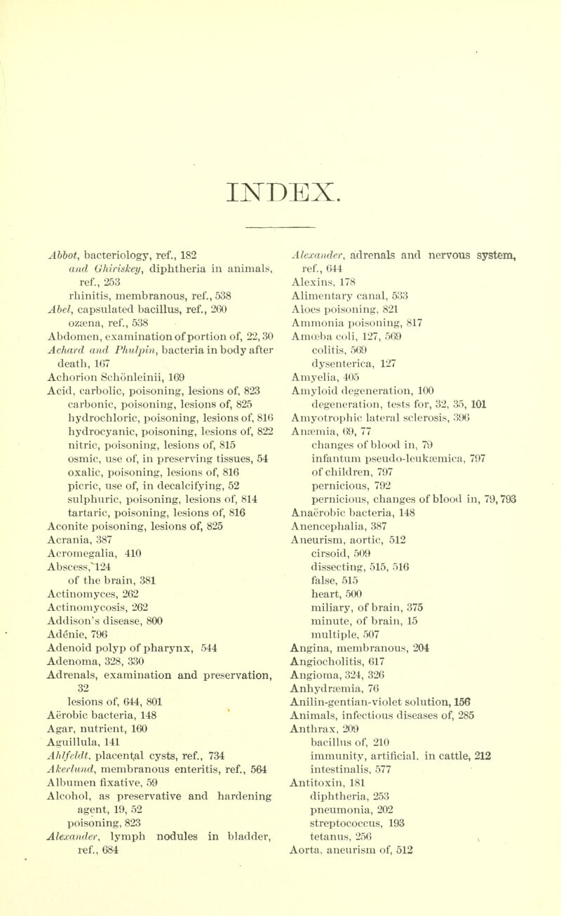 INDEX. Abbot, bacteriology, ref., 182 and Ghiriskey, diphtheria in animals, ref., 253 rhinitis, membranous, ref., 538 Abel, capsulated bacillus, ref., 260 ozsena, ref., 538 Abdomen, examination of portion of, 22,30 Achard and Phulpin, bacteria in body after death, 167 Achorion Schonleinii, 169 Acid, carbolic, poisoning, lesions of, 823 carbonic, poisoning, lesions of, 825 hydrochloric, poisoning, lesions of, 816 hydrocyanic, poisoning, lesions of, 822 nitric, poisoning, lesions of, 815 osmic, use of, in preserving tissues, 54 oxalic, poisoning, lesions of, 816 picric, use of, in decalcifying, 52 sulphuric, poisoning, lesions of, 814 tartaric, poisoning, lesions of, 816 Aconite poisoning, lesions of, 825 Acrania, 387 Acromegalia, 410 Abscess,''124 of the brain, 381 Actinomyces, 262 Actinomycosis, 262 Addison's disease, 800 Adenie, 796 Adenoid polyp of pharynx, 544 Adenoma, 328, 330 Adrenals, examination and preservation, 32 lesions of, 644, 801 Aerobic bacteria, 148 Agar, nutrient, 160 Aguillula, 141 Ahlfeldt, placental cysts, ref., 734 Akerlund, membranous enteritis, ref., 564 Albumen fixative, 59 Alcohol, as preservative and hardening agent, 19, 52 poisoning, 823 Alexander, lymph nodules in bladder, ref., 684 Alexander, adrenals and nervous system, ref., 644 Alexins, 178 Alimentary canal, 533 Aloes poisoning, 821 Ammonia poisoning, 817 Amoeba coli, 127, 569 colitis, 569 dysenterica, 127 Amyelia, 405 Amyloid degeneration, 100 degeneration, tests for, 32, 35, 101 Amyotrophic lateral sclerosis, 396 Anaemia, 69, 77 changes of blood in, 79 infantum pseudo-leuksemica, 797 of children, 797 pernicious, 792 pernicious, changes of blood in, 79,793 Anaerobic bacteria, 148 Anencephalia, 387 Aneurism, aortic, 512 cirsoid, 509 dissecting, 515, 516 false, 515 heart, 500 miliary, of brain, 375 minute, of brain, 15 multiple, 507 Angina, membranous, 204 Angiocholitis, 617 Angioma, 324, 326 Anhydraemia, 76 Anilin-gentian-violet solution, 156 Animals, infectious diseases of, 285 Anthrax, 209 bacillus of, 210 immunity, artificial, in cattle, 212 intestinalis, 577 Antitoxin, 181 diphtheria, 253 pneumonia, 202 streptococcus, 193 tetanus, 256 , Aorta, aneurism of, 512