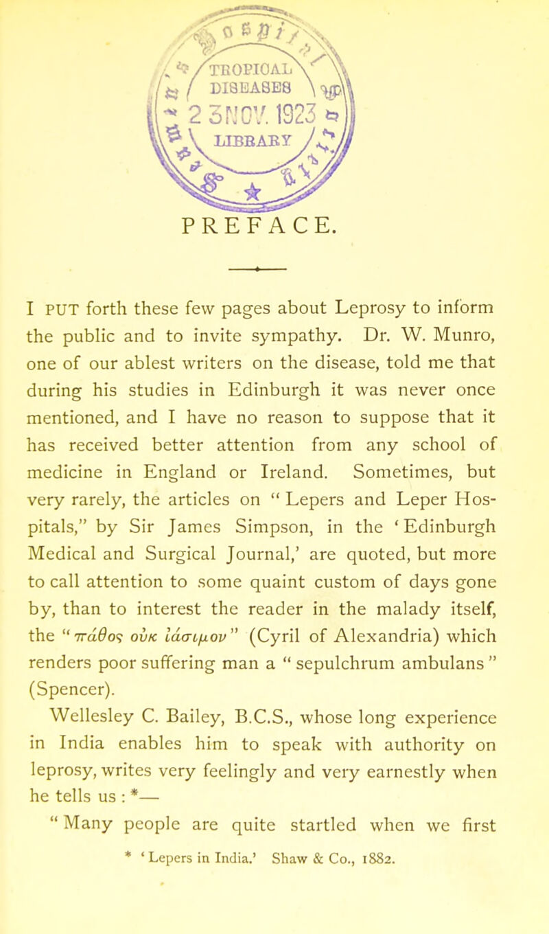 PREFACE. I PUT forth these few pages about Leprosy to inform the public and to invite sympathy. Dr. W. Munro, one of our ablest writers on the disease, told me that during his studies in Edinburgh it was never once mentioned, and I have no reason to suppose that it has received better attention from any school of medicine in England or Ireland. Sometimes, but very rarely, the articles on  Lepers and Leper Hos- pitals, by Sir James Simpson, in the ' Edinburgh Medical and Surgical Journal,' are quoted, but more to call attention to some quaint custom of days gone by, than to interest the reader in the malady itself, the iraQo? ovk Idaifxov (Cyril of Alexandria) which renders poor suffering man a  sepulchrum ambulans  (Spencer). Wellesley C. Bailey, B.C.S., whose long experience in India enables him to speak with authority on leprosy, writes very feelingly and veiy earnestly when he tells us : *—  Many people are quite startled when we first * ' Lepers in India.' Shaw & Co., 1882.