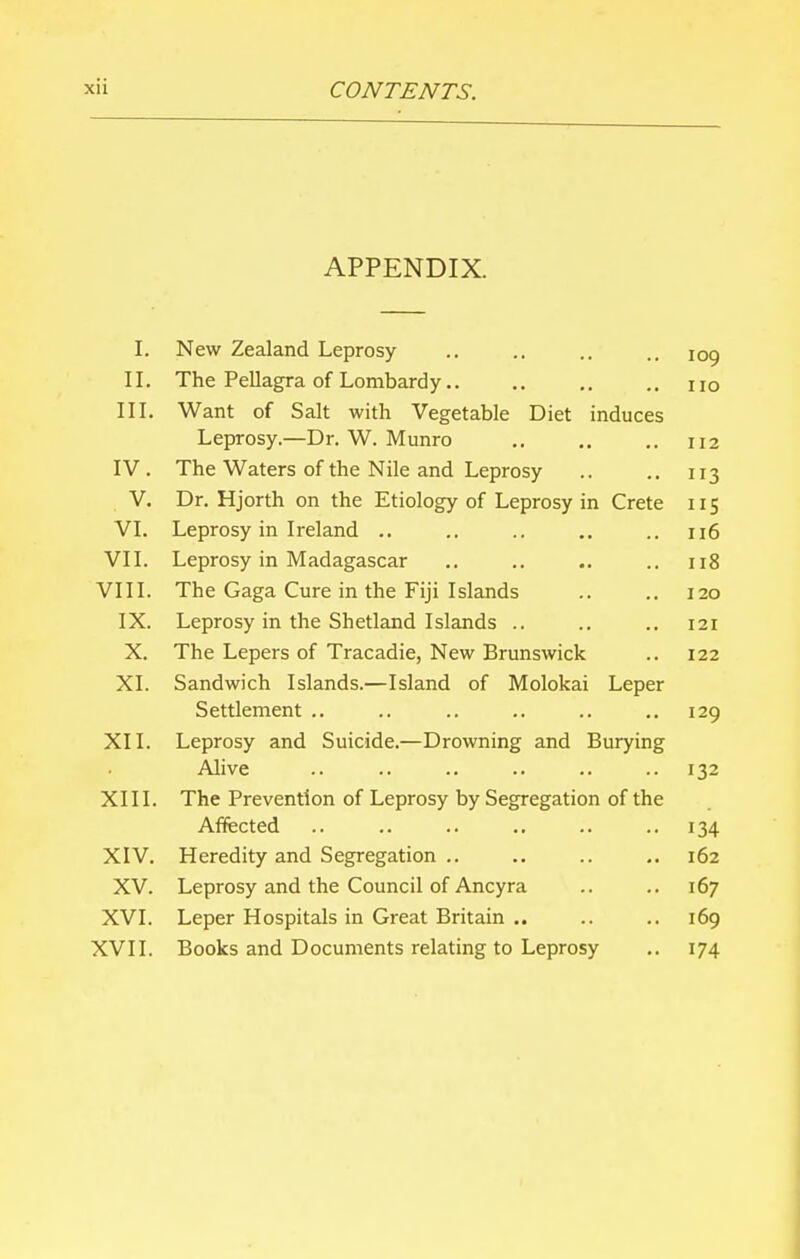 APPENDIX. I. New Zealand Leprosy .. .. .. .. IOo, II. The Pellagra of Lombardy.. .. .. .. no III. Want of Salt with Vegetable Diet induces Leprosy.—Dr. W. Munro .. .. .. 112 IV. The Waters of the Nile and Leprosy .. .. 113 V. Dr. Hjorth on the Etiology of Leprosy in Crete 115 VI. Leprosy in Ireland .. .. .. .. .. 116 VII. Leprosy in Madagascar .. .. .. .. 118 VIII. The Gaga Cure in the Fiji Islands .. .. 120 IX. Leprosy in the Shetland Islands .. .. .. 121 X. The Lepers of Tracadie, New Brunswick .. 122 XL Sandwich Islands.—Island of Molokai Leper Settlement .. .. .. .. .. .. 129 XII. Leprosy and Suicide.—Drowning and Burying Alive .. .. .. .. .. ..132 XIII. The Prevention of Leprosy by Segregation of the Affected .. .. .. .. .. .. 134 XIV. Heredity and Segregation .. 162 XV. Leprosy and the Council of Ancyra .. .. 167 XVI. Leper Hospitals in Great Britain .. .. .. 169 XVII. Books and Documents relating to Leprosy .. 174