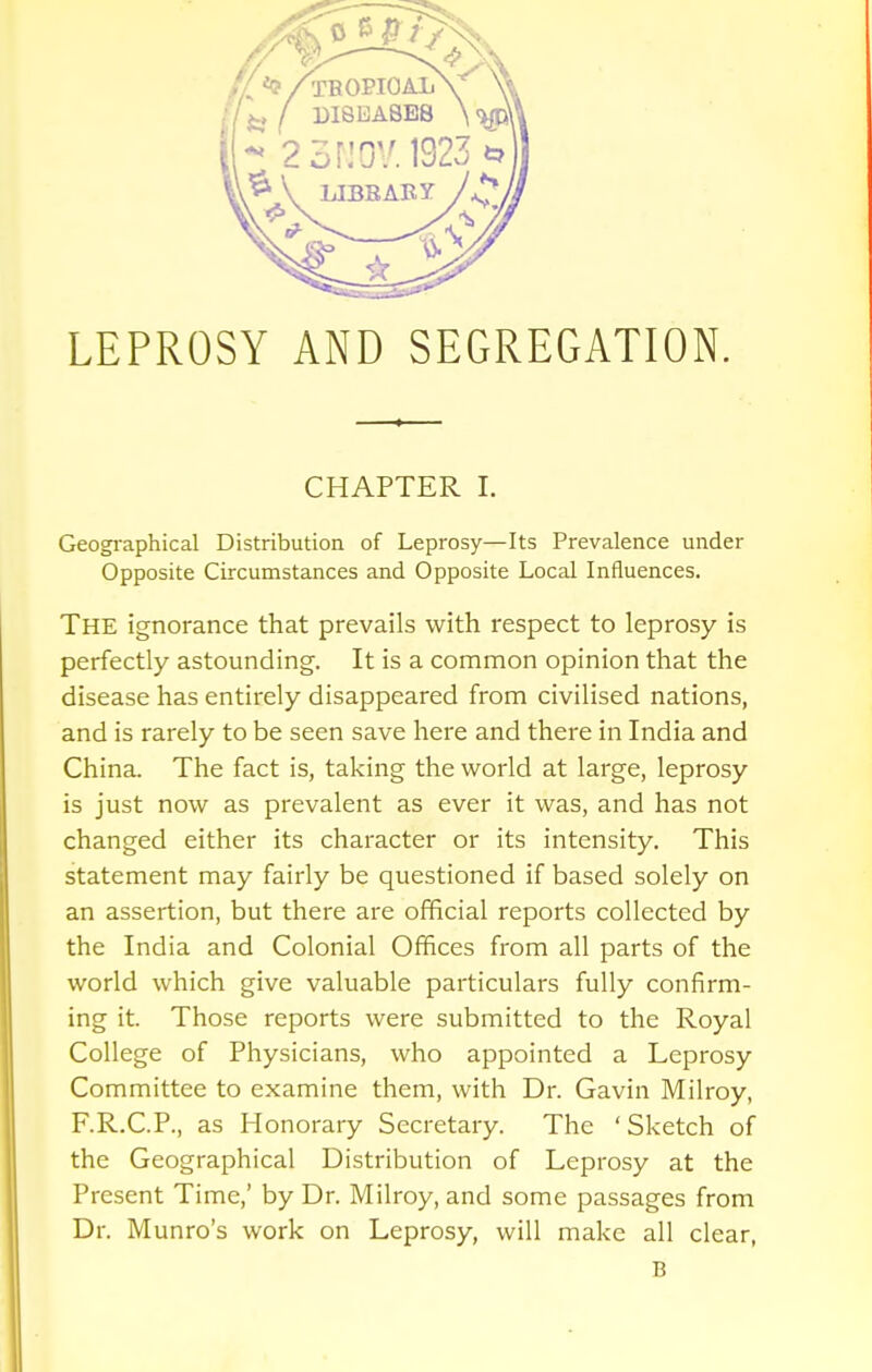 LEPROSY AND SEGREGATION. CHAPTER I. Geographical Distribution of Leprosy—Its Prevalence under Opposite Circumstances and Opposite Local Influences. THE ignorance that prevails with respect to leprosy is perfectly astounding. It is a common opinion that the disease has entirely disappeared from civilised nations, and is rarely to be seen save here and there in India and China. The fact is, taking the world at large, leprosy is just now as prevalent as ever it was, and has not changed either its character or its intensity. This statement may fairly be questioned if based solely on an assertion, but there are official reports collected by the India and Colonial Offices from all parts of the world which give valuable particulars fully confirm- ing it. Those reports were submitted to the Royal College of Physicians, who appointed a Leprosy Committee to examine them, with Dr. Gavin Milroy, F.R.C.P., as Honorary Secretary. The ' Sketch of the Geographical Distribution of Leprosy at the Present Time,' by Dr. Milroy, and some passages from Dr. Munro's work on Leprosy, will make all clear, B