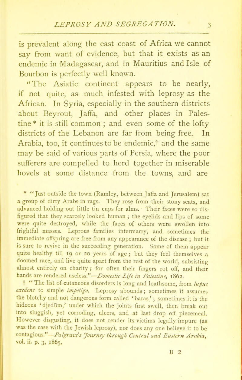 is prevalent along the east coast of Africa we cannot say from want of evidence, but that it exists as an endemic in Madagascar, and in Mauritius and Isle of Bourbon is perfectly well known. The Asiatic continent appears to be nearly, if not quite, as much infested with leprosy as the African. In Syria, especially in the southern districts about Beyrout, Jaffa, and other places in Pales- tine * it is still common ; and even some of the lofty districts of the Lebanon are far from being free. In Arabia, too, it continues to be endemic, f and the same may be said of various parts of Persia, where the poor sufferers are compelled to herd together in miserable hovels at some distance from the towns, and are * Just outside the town (Ramley, between Jaffa and Jerusalem) sat a group of dirty Arabs in rags. They rose from their stony seats, and advanced holding out little tin cups for alms. Their faces were so dis- figured that they scarcely looked human ; the eyelids and lips of some were quite destroyed, while the faces of others were swollen into frightful masses. Leprous families intermarry, and sometimes the immediate offspring are free from any appearance of the disease ; but it is sure to revive in the succeeding generation. Some of them appear quite healthy till 19 or 20 years of age; but they feel themselves a doomed race, and live quite apart from the rest of the world, subsisting almost entirely on charity ; for often their fingers rot off, and their hands are rendered useless.—Domestic Life in Palestine, 1862. t  The list of cutaneous disorders is long and loathsome, from lupus exedens to simple impetigo. Leprosy abounds; sometimes it assumes the blotchy and not dangerous form called ' baras '; sometimes it is the hideous 'djedum,' under which the joints first swell, then break out into sluggish, yet corroding, ulcers, and at last drop off piecemeal. However disgusting, it does not render its victims legally impure (as was the case with the Jewish leprosy), nor does any one believe it to be contagious.—Palgrave's Journey through Central and Eastern Arabia^ vol. ii. p. 3, 1865. B 2