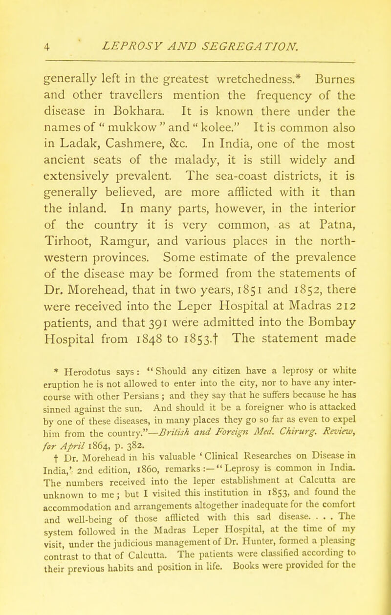 generally left in the greatest wretchedness.* Burnes and other travellers mention the frequency of the disease in Bokhara. It is known there under the names of  mukkow  and  kolee. It is common also in Ladak, Cashmere, &c. In India, one of the most ancient seats of the malady, it is still widely and extensively prevalent. The sea-coast districts, it is generally believed, are more afflicted with it than the inland. In many parts, however, in the interior of the country it is very common, as at Patna, Tirhoot, Ramgur, and various places in the north- western provinces. Some estimate of the prevalence of the disease may be formed from the statements of Dr. Morehead, that in two years, 1851 and 1852, there were received into the Leper Hospital at Madras 212 patients, and that 391 were admitted into the Bombay Hospital from 1848 to 1853.1 The statement made * Herodotus says :  Should any citizen have a leprosy or white eruption he is not allowed to enter into the city, nor to have any inter- course with other Persians ; and they say that he suffers because he has sinned against the sun. And should it be a foreigner who is attacked by one of these diseases, in many places they go so far as even to expel him from the country.—British and Foreign Med. Chirurg. Review, for April 1864, p. 382. t Dr. Morehead in his valuable ' Clinical Researches on Disease in India,'- 2nd edition, i860, remarks :— Leprosy is common in India. The numbers received into the leper establishment at Calcutta are unknown to me; but I visited this institution in 1853, and found the accommodation and arrangements altogether inadequate for the comfort and well-being of those afflicted with this sad disease. . . . The system followed in the Madras Leper Hospital, at the time of my visit, under the judicious management of Dr. Hunter, formed a pleasing contrast to that of Calcutta. The patients were classified according to their previous habits and position in life. Books were provided for the