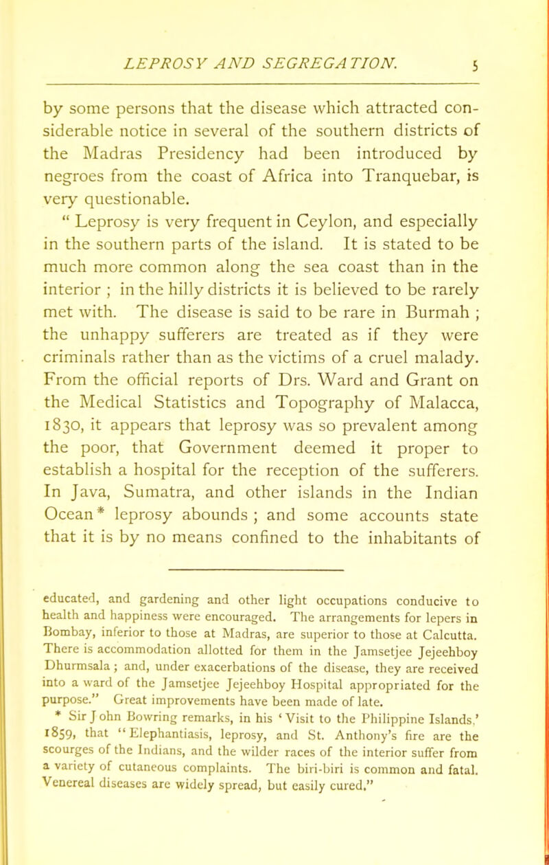 by some persons that the disease which attracted con- siderable notice in several of the southern districts of the Madras Presidency had been introduced by negroes from the coast of Africa into Tranquebar, is very questionable.  Leprosy is very frequent in Ceylon, and especially in the southern parts of the island. It is stated to be much more common along the sea coast than in the interior ; in the hilly districts it is believed to be rarely met with. The disease is said to be rare in Burmah ; the unhappy sufferers are treated as if they were criminals rather than as the victims of a cruel malady. From the official reports of Drs. Ward and Grant on the Medical Statistics and Topography of Malacca, 1830, it appears that leprosy was so prevalent among the poor, that Government deemed it proper to establish a hospital for the reception of the sufferers. In Java, Sumatra, and other islands in the Indian Ocean* leprosy abounds ; and some accounts state that it is by no means confined to the inhabitants of educated, and gardening and other light occupations conducive to health and happiness were encouraged. The arrangements for lepers in Bombay, inferior to those at Madras, are superior to those at Calcutta. There is accommodation allotted for them in the Jamsetjee Jejeehboy Dhurmsala; and, under exacerbations of the disease, they are received into a ward of the Jamsetjee Jejeehboy Hospital appropriated for the purpose. Great improvements have been made of late. * Sir J ohn Bowring remarks, in his ' Visit to the Philippine Islands.' 1859, that Elephantiasis, leprosy, and St. Anthony's fire are the scourges of the Indians, and the wilder races of the interior suffer from a variety of cutaneous complaints. The biri-biri is common and fatal. Venereal diseases are widely spread, but easily cured.