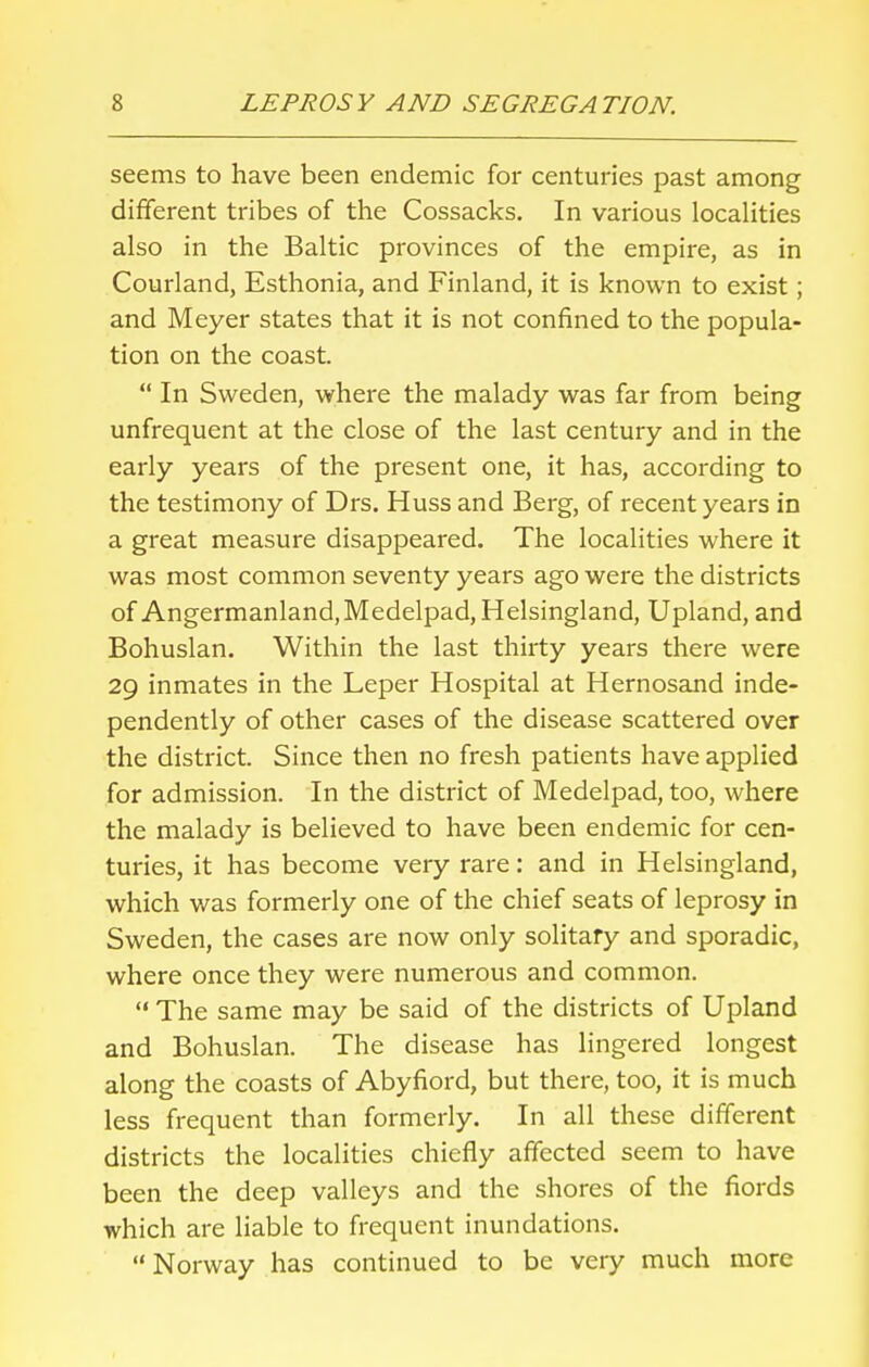 seems to have been endemic for centuries past among different tribes of the Cossacks. In various localities also in the Baltic provinces of the empire, as in Courland, Esthonia, and Finland, it is known to exist; and Meyer states that it is not confined to the popula- tion on the coast.  In Sweden, where the malady was far from being unfrequent at the close of the last century and in the early years of the present one, it has, according to the testimony of Drs. Huss and Berg, of recent years in a great measure disappeared. The localities where it was most common seventy years ago were the districts of Angermanland,Medelpad, Helsingland, Upland, and Bohuslan. Within the last thirty years there were 29 inmates in the Leper Hospital at Hernosand inde- pendently of other cases of the disease scattered over the district. Since then no fresh patients have applied for admission. In the district of Medelpad, too, where the malady is believed to have been endemic for cen- turies, it has become very rare: and in Helsingland, which was formerly one of the chief seats of leprosy in Sweden, the cases are now only solitary and sporadic, where once they were numerous and common.  The same may be said of the districts of Upland and Bohuslan. The disease has lingered longest along the coasts of Abyfiord, but there, too, it is much less frequent than formerly. In all these different districts the localities chiefly affected seem to have been the deep valleys and the shores of the fiords which are liable to frequent inundations.  Norway has continued to be very much more