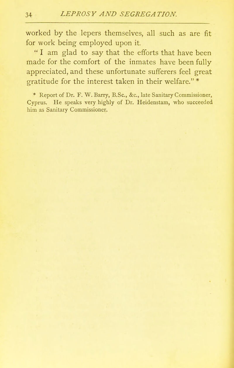 worked by the lepers themselves, all such as are fit for work being employed upon it.  I am glad to say that the efforts that have been made for the comfort of the inmates have been fully appreciated, and these unfortunate sufferers feel great gratitude for the interest taken in their welfare. * * Report of Dr. F. W. Barry, B.Sc, &c, late Sanitary Commissioner, Cyprus. He speaks very highly of Dr. Heidenstam, who succeeded him as Sanitary Commissioner.