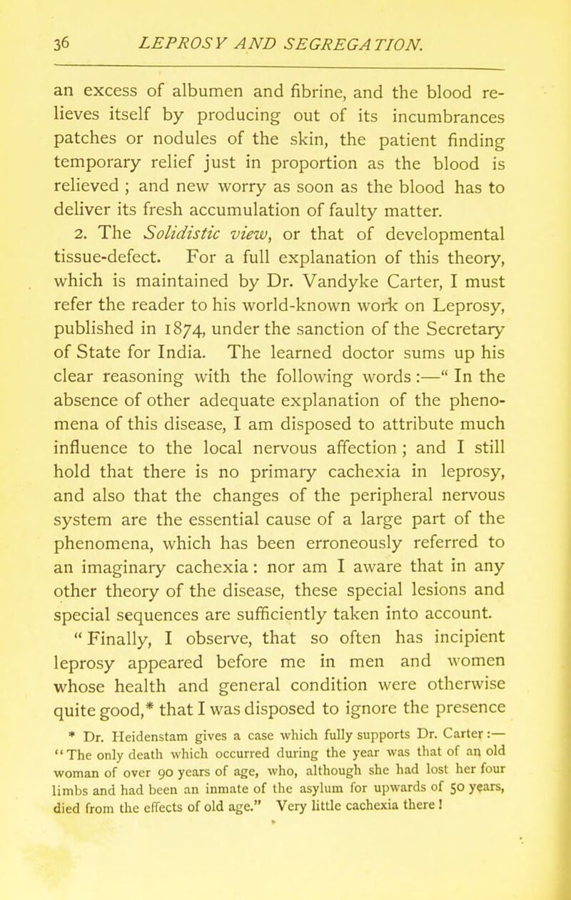 an excess of albumen and fibrine, and the blood re- lieves itself by producing out of its incumbrances patches or nodules of the skin, the patient finding temporary relief just in proportion as the blood is relieved ; and new worry as soon as the blood has to deliver its fresh accumulation of faulty matter. 2. The Solidistic view, or that of developmental tissue-defect. For a full explanation of this theory, which is maintained by Dr. Vandyke Carter, I must refer the reader to his world-known work on Leprosy, published in 1874, under the sanction of the Secretary of State for India. The learned doctor sums up his clear reasoning with the following words:— In the absence of other adequate explanation of the pheno- mena of this disease, I am disposed to attribute much influence to the local nervous affection ; and I still hold that there is no primary cachexia in leprosy, and also that the changes of the peripheral nervous system are the essential cause of a large part of the phenomena, which has been erroneously referred to an imaginary cachexia: nor am I aware that in any other theory of the disease, these special lesions and special sequences are sufficiently taken into account. Finally, I observe, that so often has incipient leprosy appeared before me in men and women whose health and general condition were otherwise quite good,* that I was disposed to ignore the presence * Dr. Heidenstam gives a case which fully supports Dr. Carter :— The only death which occurred during the year was that of an old woman of over 90 years of age, who, although she had lost her four limbs and had been an inmate of the asylum for upwards of 50 years, died from the effects of old age. Very little cachexia there !