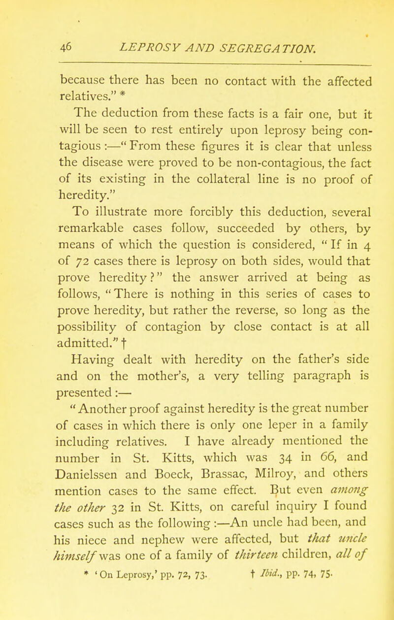 because there has been no contact with the affected relatives. * The deduction from these facts is a fair one, but it will be seen to rest entirely upon leprosy being con- tagious :— From these figures it is clear that unless the disease were proved to be non-contagious, the fact of its existing in the collateral line is no proof of heredity. To illustrate more forcibly this deduction, several remarkable cases follow, succeeded by others, by means of which the question is considered,  If in 4 of 72 cases there is leprosy on both sides, would that prove heredity? the answer arrived at being as follows, There is nothing in this series of cases to prove heredity, but rather the reverse, so long as the possibility of contagion by close contact is at all admitted. t Having dealt with heredity on the father's side and on the mother's, a very telling paragraph is presented:—  Another proof against heredity is the great number of cases in which there is only one leper in a family including relatives. I have already mentioned the number in St. Kitts, which was 34 in 66, and Danielssen and Boeck, Brassac, Milroy, and others mention cases to the same effect. But even among the other 32 in St. Kitts, on careful inquiry I found cases such as the following :—An uncle had been, and his niece and nephew were affected, but that uncle himself was one of a family of thirteen children, all of * ' On Leprosy,' pp. 72, 73. t Ibid; PP- 74. 75-