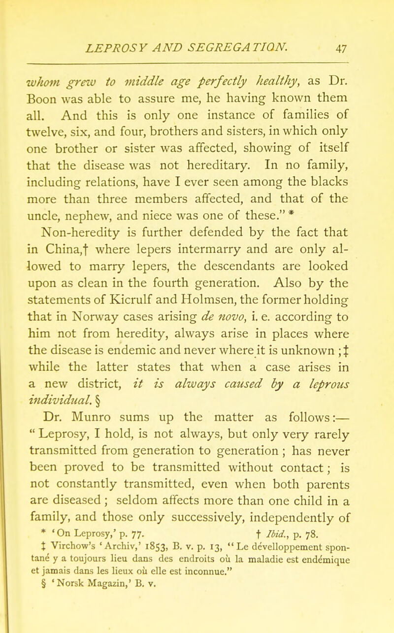 whom grew to middle age perfectly healthy, as Dr. Boon was able to assure me, he having known them all. And this is only one instance of families of twelve, six, and four, brothers and sisters, in which only one brother or sister was affected, showing of itself that the disease was not hereditary. In no family, including relations, have I ever seen among the blacks more than three members affected, and that of the uncle, nephew, and niece was one of these. * Non-heredity is further defended by the fact that in China.f where lepers intermarry and are only al- lowed to marry lepers, the descendants are looked upon as clean in the fourth generation. Also by the statements of Kicrulf and Holmsen, the former holding that in Norway cases arising de novo, i. e. according to him not from heredity, always arise in places where the disease is endemic and never where it is unknown \ % while the latter states that when a case arises in a new district, it is always caused by a leprous individual. § Dr. Munro sums up the matter as follows:—  Leprosy, I hold, is not always, but only very rarely transmitted from generation to generation ; has never been proved to be transmitted without contact; is not constantly transmitted, even when both parents are diseased ; seldom affects more than one child in a family, and those only successively, independently of * ' On Leprosy,' p. 77. t Ibid., p. 78. t Virchow's 'Archiv,' 1853, B- v- P- I3>  Le develloppement spon- tane y a toujours lieu dans des endroits 011 la maladie est end^mique et jamais dans les lieux ou elle est inconnue. § ' Norsk Magazin,' B. v.