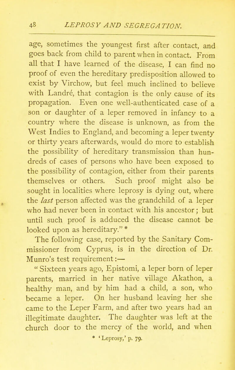 age, sometimes the youngest first after contact, and goes back from child to parent when in contact. From all that I have learned of the disease, I can find no proof of even the hereditary predisposition allowed to exist by Virchow, but feel much inclined to believe with Landre, that contagion is the only cause of its propagation. Even one well-authenticated case of a son or daughter of a leper removed in infancy to a country where the disease is unknown, as from the West Indies to England, and becoming a leper twenty or thirty years afterwards, would do more to establish the possibility of hereditary transmission than hun- dreds of cases of persons who have been exposed to the possibility of contagion, either from their parents themselves or others. Such proof might also be sought in localities where leprosy is dying out, where the last person affected was the grandchild of a leper who had never been in contact with his ancestor; but until such proof is adduced the disease cannot be looked upon as hereditary. * The following case, reported by the Sanitary Com- missioner from Cyprus, is in the direction of Dr. Munro's test requirement:—  Sixteen years ago, Epistomi, a leper born of leper parents, married in her native village Akathon, a healthy man, and by him had a child, a son, who became a leper. On her husband leaving her she came to the Leper Farm, and after two years had an illegitimate daughter. The daughter was left at the church door to the mercy of the world, and when