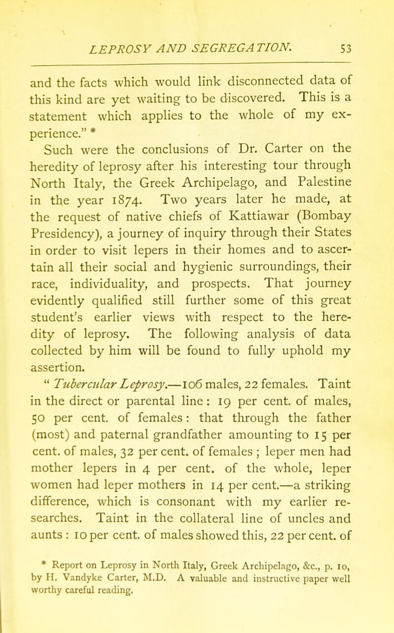 and the facts which would link disconnected data of this kind are yet waiting to be discovered. This is a statement which applies to the whole of my ex- perience. * Such were the conclusions of Dr. Carter on the heredity of leprosy after his interesting tour through North Italy, the Greek Archipelago, and Palestine in the year 1874. Two years later he made, at the request of native chiefs of Kattiawar (Bombay Presidency), a journey of inquiry through their States in order to visit lepers in their homes and to ascer- tain all their social and hygienic surroundings, their race, individuality, and prospects. That journey evidently qualified still further some of this great student's earlier views with respect to the here- dity of leprosy. The following analysis of data collected by him will be found to fully uphold my assertion.  Ttibercular Leprosy.—106 males, 22 females. Taint in the direct or parental line: 19 per cent, of males, 50 per cent, of females: that through the father (most) and paternal grandfather amounting to 15 per cent, of males, 32 per cent, of females ; leper men had mother lepers in 4 per cent, of the whole, leper women had leper mothers in 14 per cent.—a striking difference, which is consonant with my earlier re- searches. Taint in the collateral line of uncles and aunts : 10 per cent, of males showed this, 22 per cent, of * Report on Leprosy in North Italy, Greek Archipelago, &c, p. 10, by H. Vandyke Carter, M.D. A valuable and instructive paper well worthy careful reading.