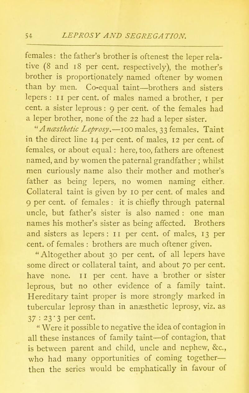 females: the father's brother is oftenest the leper rela- tive (8 and 18 per cent, respectively), the mother's brother is proportionately named oftener by women than by men. Co-equal taint—brothers and sisters lepers : 11 per cent, of males named a brother, i per cent, a sister leprous : 9 per cent, of the females had a leper brother, none of the 22 had a leper sister.  Ancesthetic Leprosy.—100 males, 33 females. Taint in the direct line 14 per cent, of males, 12 per cent, of females, or about equal: here, too, fathers are oftenest named, and by women the paternal grandfather ; whilst men curiously name also their mother and mother's father as being lepers, no women naming either. Collateral taint is given by 10 per cent, of males and 9 per cent, of females : it is chiefly through paternal uncle, but father's sister is also named : one man names his mother's sister as being affected. Brothers and sisters as lepers: 11 per cent, of males, 13 per cent, of females : brothers are much oftener given.  Altogether about 30 per cent, of all lepers have some direct or collateral taint, and about 70 per cent, have none. 11 per cent, have a brother or sister leprous, but no other evidence of a family taint. Hereditary taint proper is more strongly marked in tubercular leprosy than in anaesthetic leprosy, viz. as 37 : 23-3 per cent.  Were it possible to negative the idea of contagion in all these instances of family taint—of contagion, that is between parent and child, uncle and nephew, &c, who had many opportunities of coming together— then the series would be emphatically in favour of