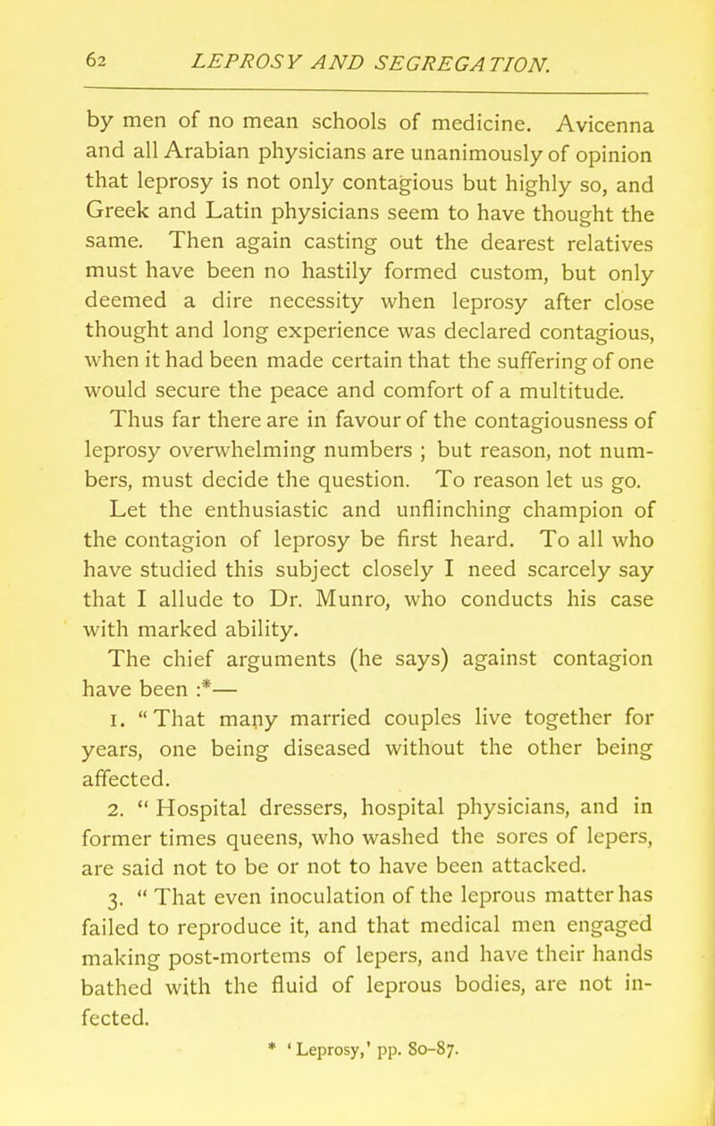 by men of no mean schools of medicine. Avicenna and all Arabian physicians are unanimously of opinion that leprosy is not only contagious but highly so, and Greek and Latin physicians seem to have thought the same. Then again casting out the dearest relatives must have been no hastily formed custom, but only deemed a dire necessity when leprosy after close thought and long experience was declared contagious, when it had been made certain that the suffering of one would secure the peace and comfort of a multitude. Thus far there are in favour of the contagiousness of leprosy overwhelming numbers ; but reason, not num- bers, must decide the question. To reason let us go. Let the enthusiastic and unflinching champion of the contagion of leprosy be first heard. To all who have studied this subject closely I need scarcely say that I allude to Dr. Munro, who conducts his case with marked ability. The chief arguments (he says) against contagion have been :*— 1. That many married couples live together for years, one being diseased without the other being affected. 2.  Hospital dressers, hospital physicians, and in former times queens, who washed the sores of lepers, are said not to be or not to have been attacked. 3.  That even inoculation of the leprous matter has failed to reproduce it, and that medical men engaged making post-mortems of lepers, and have their hands bathed with the fluid of leprous bodies, are not in- fected. * ' Leprosy,' pp. 80-87.