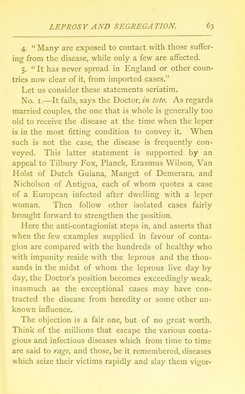 4.  Many are exposed to contact with those suffer- ing from the disease, while only a few are affected. 5.  It has never spread in England or other coun- tries now clear of it, from imported cases. Let us consider these statements seriatim. No. 1.—It fails, says the Doctor, in toto. As regards married couples, the one that is whole is generally too old to receive the disease at the time when the leper is in the most fitting condition to convey it. When such is not the case, the disease is frequently con- veyed. This latter statement is supported by an appeal to Tilbury Fox, Planck, Erasmus Wilson, Van Hoist of Dutch Guiana, Manget of Demerara, and Nicholson of Antigua, each of whom quotes a case of a European infected after dwelling with a leper woman. Then follow other isolated cases fairly brought forward to strengthen the position. Here the anti-contagionist steps in, and asserts that when the few examples supplied in favour of conta- gion are compared with the hundreds of healthy who with impunity reside with the leprous and the thou- sands in the midst of whom the leprous live day by day, the Doctor's position becomes exceedingly weak, inasmuch as the exceptional cases may have con- tracted the disease from heredity or some other un- known influence. The objection is a fair one, but of no great worth. Think of the millions that escape the various conta- gious and infectious diseases which from time to time are said to rage, and those, be it remembered, diseases which seize their victims rapidly and slay them vigor-