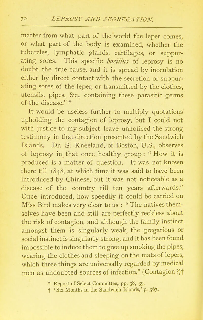 matter from what part of the world the leper comes, or what part of the body is examined, whether the tubercles, lymphatic glands, cartilages, or suppur- ating sores. This specific bacillus of leprosy is no doubt the true cause, and it is spread by inoculation either by direct contact with the secretion or suppur- ating sores of the leper, or transmitted by the clothes, utensils, pipes, &c, containing these parasitic germs of the disease. * It would be useless further to multiply quotations upholding the contagion of leprosy, but I could not with justice to my subject leave unnoticed the strong testimony in that direction presented by the Sandwich Islands. Dr. S. Kneeland, of Boston, U.S., observes of leprosy in that once healthy group :  How it is produced is a matter of question. It was not known there till 1848, at which time it was said to have been introduced by Chinese, but it was not noticeable as a disease of the country till ten years afterwards. Once introduced, how speedily it could be carried on Miss Bird makes very clear to us :  The natives them- selves have been and still are perfectly reckless about the risk of contagion, and although the family instinct amongst them is singularly weak, the gregarious or social instinct is singularly strong, and it has been found impossible to induce them to give up smoking the pipes, wearing the clothes and sleeping on the mats of lepers, which three things are universally regarded by medical men as undoubted sources of infection. (Contagion ?)f * Report of Select Committee, pp. 38, 39. t ' Six Months in the Sandwich Islands,' p. 367.