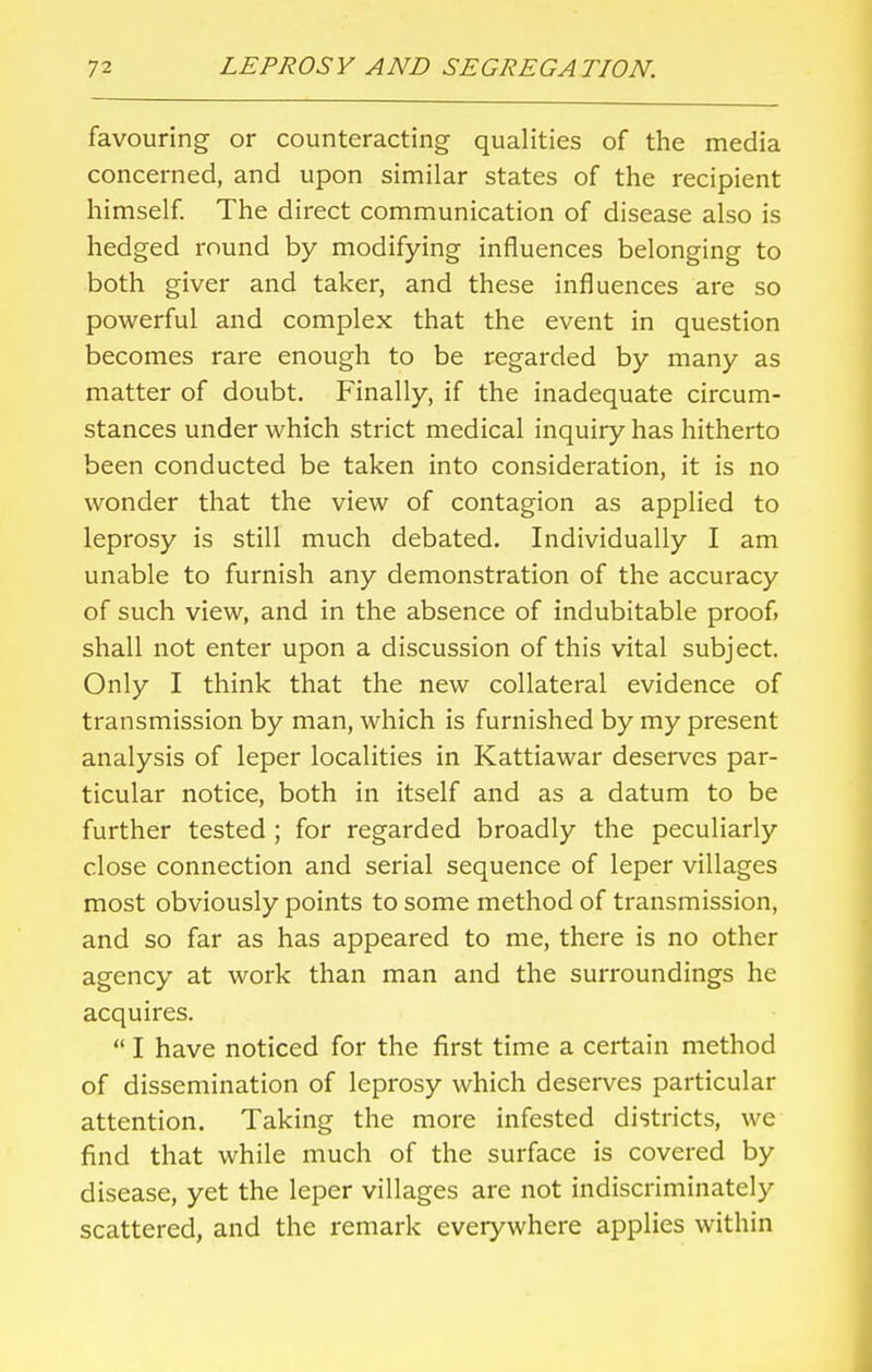 favouring or counteracting qualities of the media concerned, and upon similar states of the recipient himself. The direct communication of disease also is hedged round by modifying influences belonging to both giver and taker, and these influences are so powerful and complex that the event in question becomes rare enough to be regarded by many as matter of doubt. Finally, if the inadequate circum- stances under which strict medical inquiry has hitherto been conducted be taken into consideration, it is no wonder that the view of contagion as applied to leprosy is still much debated. Individually I am unable to furnish any demonstration of the accuracy of such view, and in the absence of indubitable proof, shall not enter upon a discussion of this vital subject. Only I think that the new collateral evidence of transmission by man, which is furnished by my present analysis of leper localities in Kattiawar deserves par- ticular notice, both in itself and as a datum to be further tested ; for regarded broadly the peculiarly close connection and serial sequence of leper villages most obviously points to some method of transmission, and so far as has appeared to me, there is no other agency at work than man and the surroundings he acquires.  I have noticed for the first time a certain method of dissemination of leprosy which deserves particular attention. Taking the more infested districts, we find that while much of the surface is covered by disease, yet the leper villages are not indiscriminately scattered, and the remark everywhere applies within