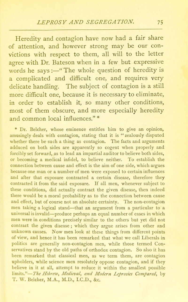 Heredity and contagion have now had a fair share of attention, and however strong may be our con- victions with respect to them, all will to the letter agree with Dr. Bateson when in a few but expressive words he says :— The whole question of heredity is a complicated and difficult one, and requires very delicate handling. The subject of contagion is a still more difficult one, because it is necessary to eliminate, in order to establish it, so many other conditions, most of them obscure, and more especially heredity and common local influences. * * Dr. Belcher, whose eminence entitles him to give an opinion, amusingly deals with contagion, stating that it is zealously disputed whether there be such a thing as contagion. The facts and arguments adduced on both sides are apparently so cogent when properly and forcibly set forward, as to lead an impartial auditor to believe both sides, or becoming a medical infidel, to believe neither. To establish the connection between cause and effect is the aim of one side, which argues because one man or a number of men were exposed to certain influences and after that exposure contracted a certain disease, therefore they contracted it from the said exposure. If all men, whenever subject to these conditions, did actually contract the given disease, then indeed there would be a moral probability as to the connection between cause and effect, but of course not an absolute certainty. The non-contagion men taking a logical stand—that an argument from a particular to a universal is invalid—produce perhaps an equal number of cases in which men were in conditions precisely similar to the others but yet did not contract the given disease; which they argue arises from other and unknown causes. Now men look at these things from different points of view, and hence it has been remarked that what we call Liberals in politics are generally non-contagion men, while those termed Con- servatives stand by the old paths of orthodox contagion. So also it has been remarked that classical men, as we term them, are contagion upholders, while science men resolutely oppose contagion, and if they believe in it at all, attempt to reduce it within the smallest possible limits.—The Hebrew, Medieval, and Modem Leprosies Compared, by T. W. Belcher, M.A., M.D., LCD., &c.