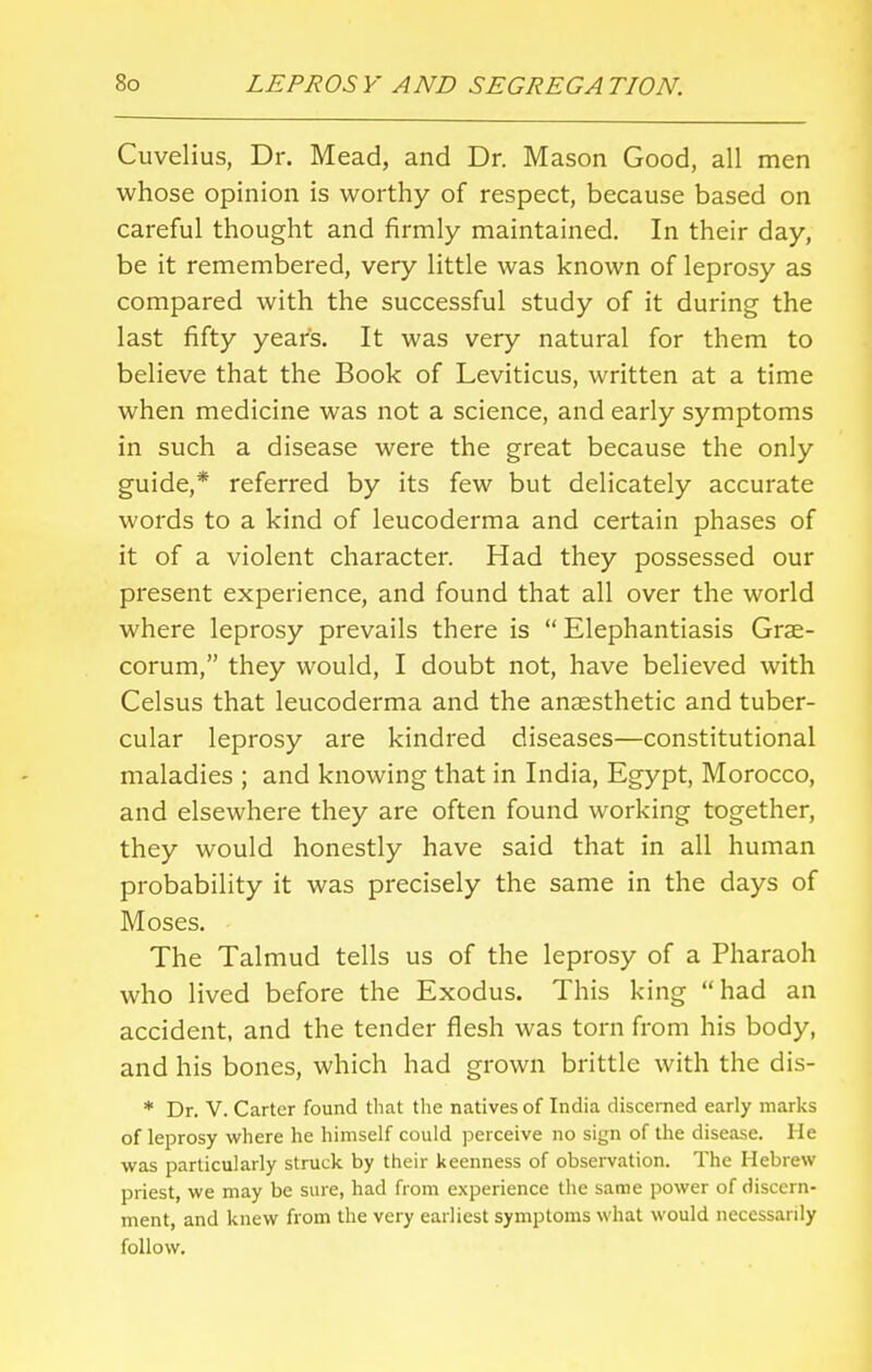 Cuvelius, Dr. Mead, and Dr. Mason Good, all men whose opinion is worthy of respect, because based on careful thought and firmly maintained. In their day, be it remembered, very little was known of leprosy as compared with the successful study of it during the last fifty years. It was very natural for them to believe that the Book of Leviticus, written at a time when medicine was not a science, and early symptoms in such a disease were the great because the only guide,* referred by its few but delicately accurate words to a kind of leucoderma and certain phases of it of a violent character. Had they possessed our present experience, and found that all over the world where leprosy prevails there is Elephantiasis Grae- corum, they would, I doubt not, have believed with Celsus that leucoderma and the anaesthetic and tuber- cular leprosy are kindred diseases—constitutional maladies ; and knowing that in India, Egypt, Morocco, and elsewhere they are often found working together, they would honestly have said that in all human probability it was precisely the same in the days of Moses. The Talmud tells us of the leprosy of a Pharaoh who lived before the Exodus. This king had an accident, and the tender flesh was torn from his body, and his bones, which had grown brittle with the dis- * Dr. V. Carter found that the natives of India discerned early marks of leprosy where he himself could perceive no sign of the disease. He was particularly struck by their keenness of observation. The Hebrew priest, we may be sure, had from experience the same power of discern- ment, and knew from the very earliest symptoms what would necessarily follow.