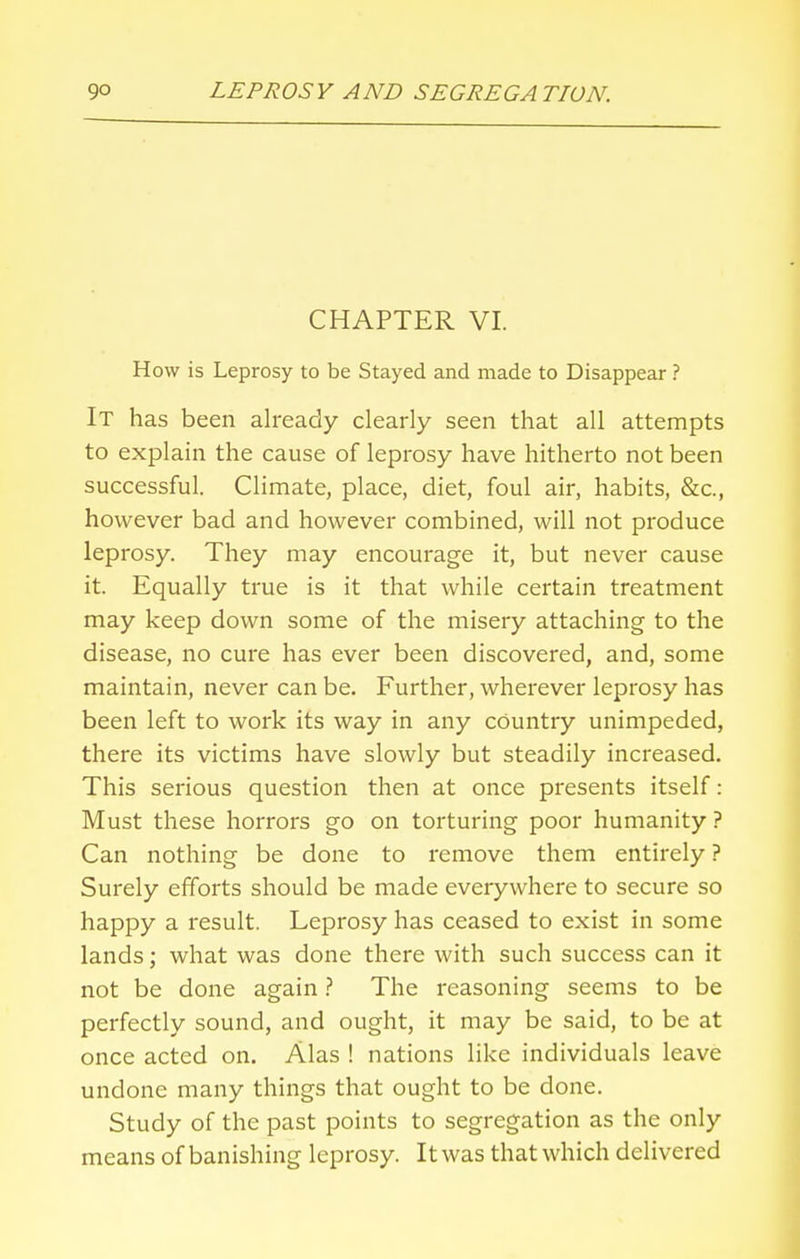 CHAPTER VI. How is Leprosy to be Stayed and made to Disappear ? It has been already clearly seen that all attempts to explain the cause of leprosy have hitherto not been successful. Climate, place, diet, foul air, habits, &c, however bad and however combined, will not produce leprosy. They may encourage it, but never cause it. Equally true is it that while certain treatment may keep down some of the misery attaching to the disease, no cure has ever been discovered, and, some maintain, never can be. Further, wherever leprosy has been left to work its way in any country unimpeded, there its victims have slowly but steadily increased. This serious question then at once presents itself: Must these horrors go on torturing poor humanity? Can nothing be done to remove them entirely ? Surely efforts should be made everywhere to secure so happy a result. Leprosy has ceased to exist in some lands; what was done there with such success can it not be done again ? The reasoning seems to be perfectly sound, and ought, it may be said, to be at once acted on. Alas ! nations like individuals leave undone many things that ought to be done. Study of the past points to segregation as the only means of banishing leprosy. It was that which delivered