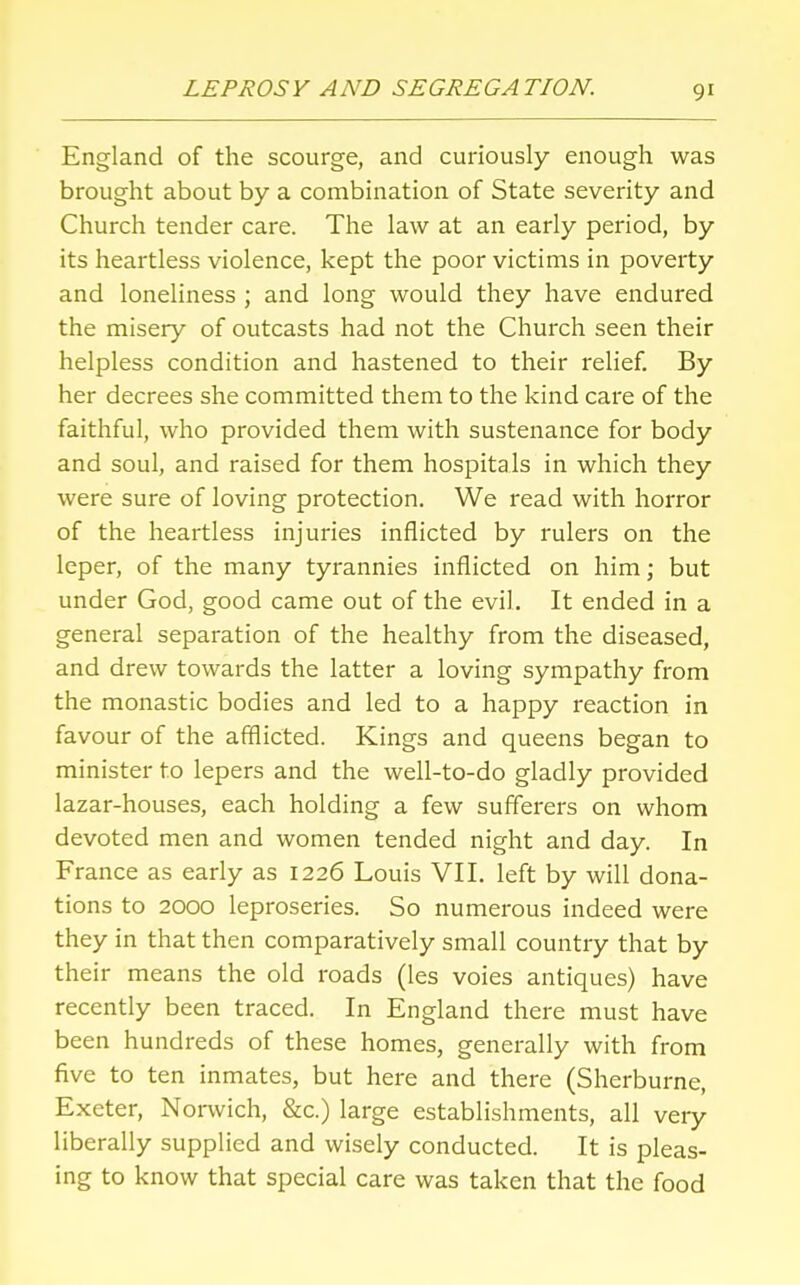 England of the scourge, and curiously enough was brought about by a combination of State severity and Church tender care. The law at an early period, by its heartless violence, kept the poor victims in poverty and loneliness ; and long would they have endured the misery of outcasts had not the Church seen their helpless condition and hastened to their relief. By her decrees she committed them to the kind care of the faithful, who provided them with sustenance for body and soul, and raised for them hospitals in which they were sure of loving protection. We read with horror of the heartless injuries inflicted by rulers on the leper, of the many tyrannies inflicted on him; but under God, good came out of the evil. It ended in a general separation of the healthy from the diseased, and drew towards the latter a loving sympathy from the monastic bodies and led to a happy reaction in favour of the afflicted. Kings and queens began to minister to lepers and the well-to-do gladly provided lazar-houses, each holding a few sufferers on whom devoted men and women tended night and day. In France as early as 1226 Louis VII. left by will dona- tions to 2000 leproseries. So numerous indeed were they in that then comparatively small country that by their means the old roads (les voies antiques) have recently been traced. In England there must have been hundreds of these homes, generally with from five to ten inmates, but here and there (Sherburne, Exeter, Norwich, &c.) large establishments, all very liberally supplied and wisely conducted. It is pleas- ing to know that special care was taken that the food