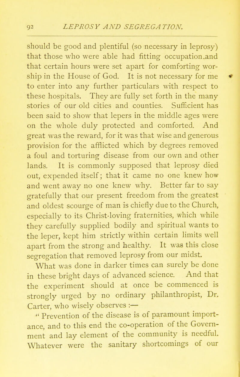 should be good and plentiful (so necessary in leprosy) that those who were able had fitting occupation.and that certain hours were set apart for comforting wor- ship in the House of God. It is not necessary for me to enter into any further particulars with respect to these hospitals. They are fully set forth in the many stories of our old cities and counties. Sufficient has been said to show that lepers in the middle ages were on the whole duly protected and comforted. And great was the reward, for it was that wise and generous provision for the afflicted which by degrees removed a foul and torturing disease from our own and other lands. It is commonly supposed that leprosy died out, expended itself; that it came no one knew how and went away no one knew why. Better far to say gratefully that our present freedom from the greatest and oldest scourge of man is chiefly due to the Church, especially to its Christ-loving fraternities, which while they carefully supplied bodily and spiritual wants to the leper, kept him strictly within certain limits well apart from the strong and healthy. It was this close segregation that removed leprosy from our midst. What was done in darker times can surely be done in these bright days of advanced science. And that the experiment should at once be commenced is strongly urged by no ordinary philanthropist, Dr. Carter, who wisely observes :—  Prevention of the disease is of paramount import- ance, and to this end the co-operation of the Govern- ment and lay element of the community is needful. Whatever were the sanitary shortcomings of our