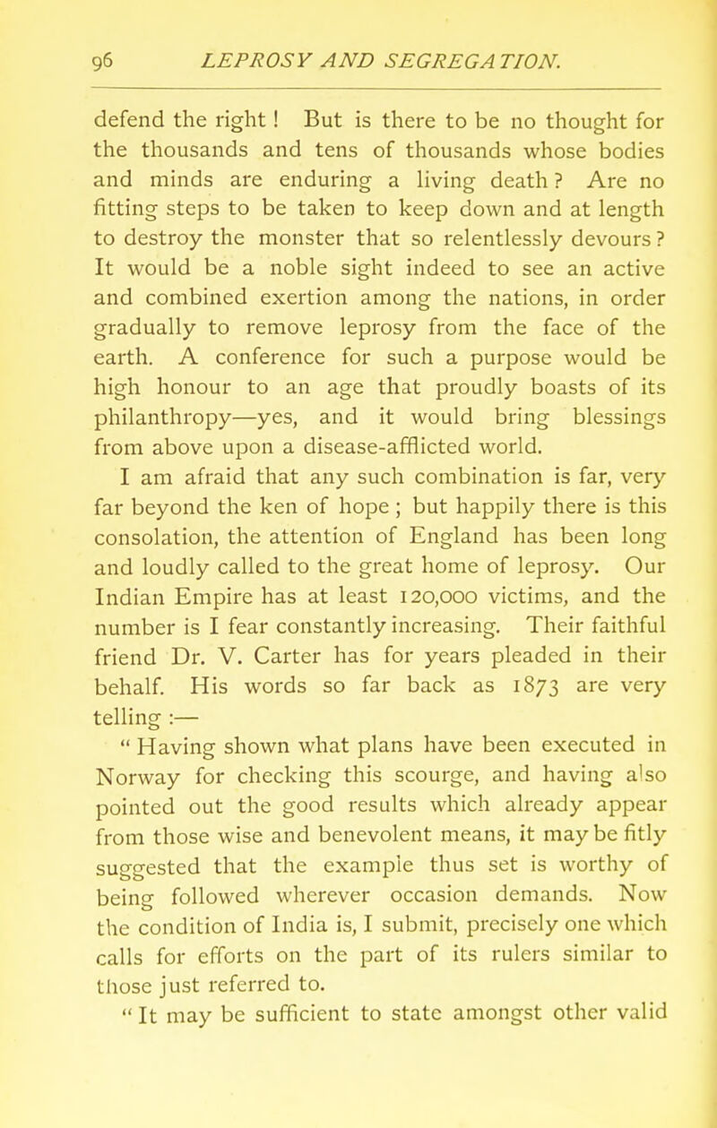 defend the right! But is there to be no thought for the thousands and tens of thousands whose bodies and minds are enduring a living death ? Are no fitting steps to be taken to keep down and at length to destroy the monster that so relentlessly devours ? It would be a noble sight indeed to see an active and combined exertion among the nations, in order gradually to remove leprosy from the face of the earth. A conference for such a purpose would be high honour to an age that proudly boasts of its philanthropy—yes, and it would bring blessings from above upon a disease-afflicted world. I am afraid that any such combination is far, very far beyond the ken of hope; but happily there is this consolation, the attention of England has been long and loudly called to the great home of leprosy. Our Indian Empire has at least 120,000 victims, and the number is I fear constantly increasing. Their faithful friend Dr. V. Carter has for years pleaded in their behalf. His words so far back as 1873 are very telling :—  Having shown what plans have been executed in Norway for checking this scourge, and having also pointed out the good results which already appear from those wise and benevolent means, it maybe fitly suggested that the example thus set is worthy of being followed wherever occasion demands. Now the condition of India is, I submit, precisely one which calls for efforts on the part of its rulers similar to those just referred to. It may be sufficient to state amongst other valid
