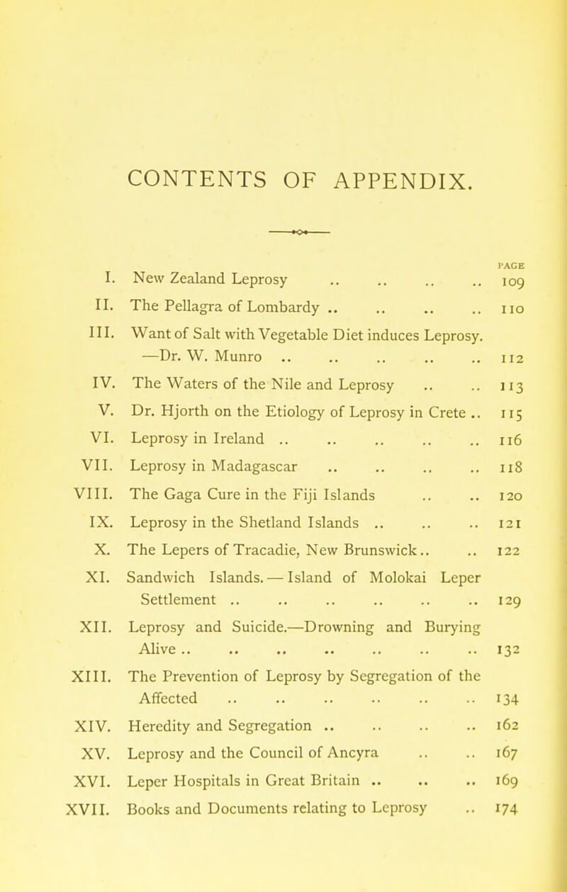 CONTENTS OF APPENDIX. T 1. NT ~ T 1 J t JNew Zealand Leprosy I'AGE 109 T T 11. I he Pellagra of Lombard y .. HO III. Want of Salt with Vegetable Diet induces Leprosy. —Dr. W. Munro .. 112 IV. The Waters of the Nile and Leprosy 113 V. Dr. Hjorth on the Etiology of Leprosy in Crete .. 115 VI. Leprosy in Ireland .. Il6 VII. Leprosy in Madagascar Il8 VIII. The Gaga Cure in the Fiji Islands I20 IX. Leprosy in the Shetland Islands .. 121 X. The Lepers of Tracadie, New Brunswick.. 122 XI. Sandwich Islands. — Island of Molokai Leper Settlement .. 129 XII. Leprosy and Suicide.—Drowning and Burying Alive .. 132 XIII. The Prevention of Leprosy by Segregation of the Affected 134 XIV. Heredity and Segregation .. l62 XV. Leprosy and the Council of Ancyra 167 XVI. Leper Hospitals in Great Britain .. I69 XVII. Books and Documents relating to Leprosy 174