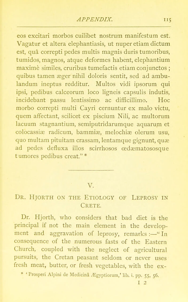 eos excitari morbos cuilibet nostrum manifestum est. Vagatur et altera elephantiasis, ut nuper etiam dictum est, qua correpti pedes multis magnis duris tumoribus, tumidos, magnos, atque deformes habent, elephantium maxime similes, cruribus tumefactis etiam conjunctos ; quibus tamen aeger nihil doloris sentit, sed ad arabu- landum ineptus redditur. Multos vidi ipsorum qui ipsi, pedibus calceorum loco ligneis capsulis indutis, incidebant passu lentissimo ac difficillimo. Hoc morbo correpti multi Cayri cernuntur ex malo victu, quern affectant, scilicet ex piscium Nili, ac multorum lacuum stagnantium, semiputridarumque aquarum et colocassiae radicum, bammiae, melochias olerum usu, quo multam pituitam crassam, lentamque gignunt, quae ad pedes defluxa illos scirrhosos cedsematososque tumores pedibus creat. * V. Dr. Hjorth on the Etiology of Leprosy in Crete. Dr. Hjorth, who considers that bad diet is the principal if not the main element in the develop- ment and aggravation of leprosy, remarks :— In consequence of the numerous fasts of the Eastern Church, coupled with the neglect of agricultural pursuits, the Cretan peasant seldom or never uses fresh meat, butter, or fresh vegetables, with the ex- * ' Prosperi Alpini de Mcdicina vEgyptionim,' lib. i. pp. 55, 56. I 2