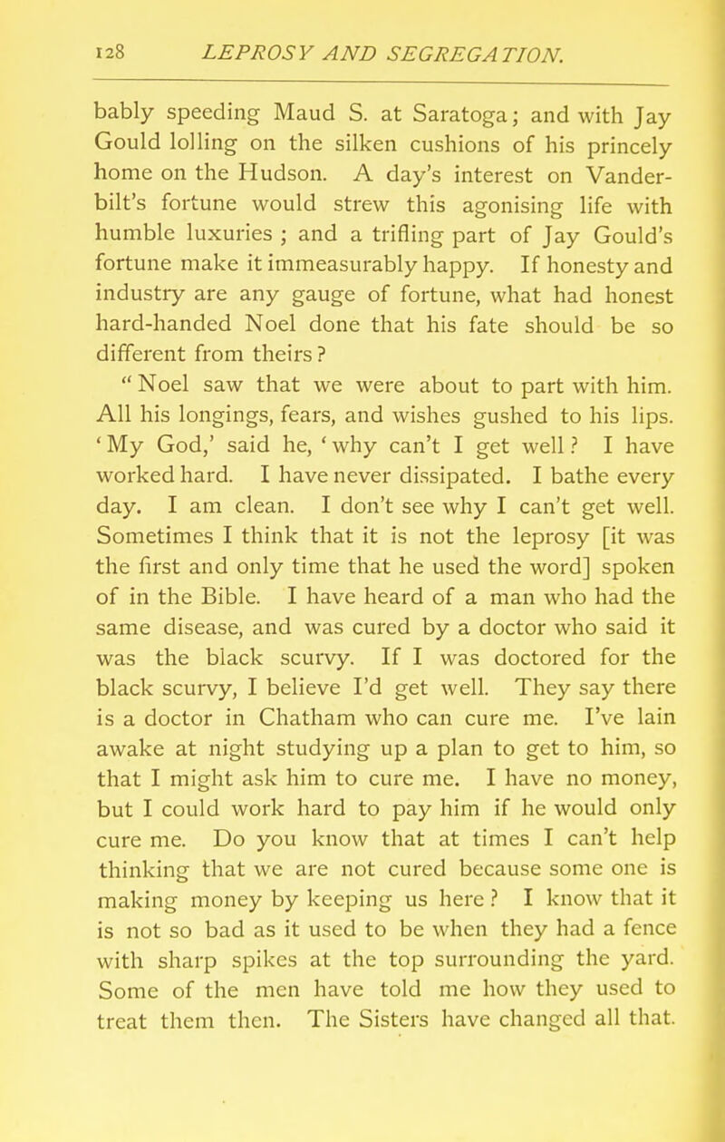 bably speeding Maud S. at Saratoga; and with Jay Gould lolling on the silken cushions of his princely home on the Hudson. A day's interest on Vander- bilt's fortune would strew this agonising life with humble luxuries ; and a trifling part of Jay Gould's fortune make it immeasurably happy. If honesty and industry are any gauge of fortune, what had honest hard-handed Noel done that his fate should be so different from theirs ?  Noel saw that we were about to part with him. All his longings, fears, and wishes gushed to his lips. ' My God,' said he, ' why can't I get well ? I have worked hard. I have never dissipated. I bathe every day. I am clean. I don't see why I can't get well. Sometimes I think that it is not the leprosy [it was the first and only time that he used the word] spoken of in the Bible. I have heard of a man who had the same disease, and was cured by a doctor who said it was the black scurvy. If I was doctored for the black scurvy, I believe I'd get well. They say there is a doctor in Chatham who can cure me. I've lain awake at night studying up a plan to get to him, so that I might ask him to cure me. I have no money, but I could work hard to pay him if he would only cure me. Do you know that at times I can't help thinking that we are not cured because some one is making money by keeping us here ? I know that it is not so bad as it used to be when they had a fence with sharp spikes at the top surrounding the yard. Some of the men have told me how they used to treat them then. The Sisters have changed all that.