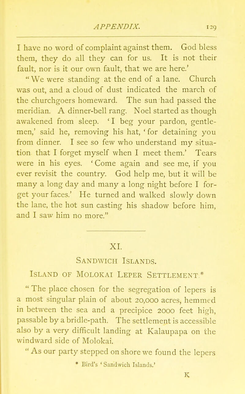 I have no word of complaint against them. God bless them, they do all they can for us. It is not their fault, nor is it our own fault, that we are here.'  We were standing at the end of a lane. Church was out, and a cloud of dust indicated the march of the churchgoers homeward. The sun had passed the meridian. A dinner-bell rang. Noel started as though awakened from sleep. ' I beg your pardon, gentle- men,' said he, removing his hat, ' for detaining you from dinner. I see so few who understand my situa- tion that I forget myself when I meet them.' Tears were in his eyes. ' Come again and see me, if you ever revisit the country. God help me, but it will be many a long day and many a long night before I for- get your faces.' He turned and walked slowly down the lane, the hot sun casting his shadow before him, and I saw him no more. XL Sandwich Islands. Island of Molokai Leper Settlement *  The place chosen for the segregation of lepers is a most singular plain of about 20,000 acres, hemmed in between the sea and a precipice 2000 feet high, passable by a bridle-path. The settlement is accessible also by a very difficult landing at Kalaupapa on the windward side of Molokai.  As our party stepped on shore we found the lepers » Bird's ' Sandwich Islands.' K