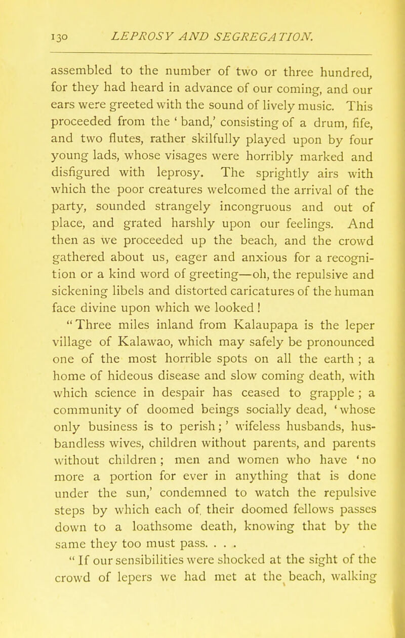 assembled to the number of two or three hundred, for they had heard in advance of our coming, and our ears were greeted with the sound of lively music. This proceeded from the ' band/ consisting of a drum, fife, and two flutes, rather skilfully played upon by four young lads, whose visages were horribly marked and disfigured with leprosy. The sprightly airs with which the poor creatures welcomed the arrival of the party, sounded strangely incongruous and out of place, and grated harshly upon our feelings. And then as we proceeded up the beach, and the crowd gathered about us, eager and anxious for a recogni- tion or a kind word of greeting—oh, the repulsive and sickening libels and distorted caricatures of the human face divine upon which we looked !  Three miles inland from Kalaupapa is the leper village of Kalawao, which may safely be pronounced one of the most horrible spots on all the earth ; a home of hideous disease and slow coming death, with which science in despair has ceased to grapple ; a community of doomed beings socially dead, ' whose only business is to perish; ' wifeless husbands, hus- bandless wives, children without parents, and parents without children; men and women who have ' no more a portion for ever in anything that is done under the sun,' condemned to watch the repulsive steps by which each of, their doomed fellows passes down to a loathsome death, knowing that by the same they too must pass. ...  If our sensibilities were shocked at the sight of the crowd of lepers we had met at the beach, walking