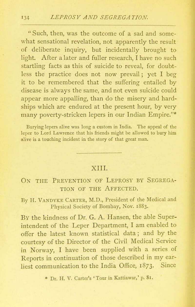  Such, then, was the outcome of a sad and some- what sensational revelation, not apparently the result of deliberate inquiry, but incidentally brought to light. After a later and fuller research, I have no such startling facts as this of suicide to reveal, for doubt- less the practice does not now prevail; yet I beg it to be remembered that the suffering entailed by disease is always the same, and not even suicide could appear more appalling, than do the misery and hard- ships which are endured at the present hour, by very many poverty-stricken lepers in our Indian Empire.* Burying lepers alive was long a custom in India. The appeal of the leper to Lord Lawrence that his friends might be allowed to bury him alive is a touching incident in the story of that great man. XIII. On the Prevention of Leprosy by Segrega- tion of the Affected. By H. Vandyke Carter, M.D., President of the Medical and Physical Society of Bombay, Nov. 1883. By the kindness of Dr. G. A. Hansen, the able Super- intendent of the Leper Department, I am enabled to offer the latest known statistical data ; and by the courtesy of the Director of the Civil Medical Service in Norway, I have been supplied with a series of Reports in continuation of those described in my ear- liest communication to the India Office, 1873. Since * Dr. H. V. Carter's 'Tour in Kattiawar,* p. 81.