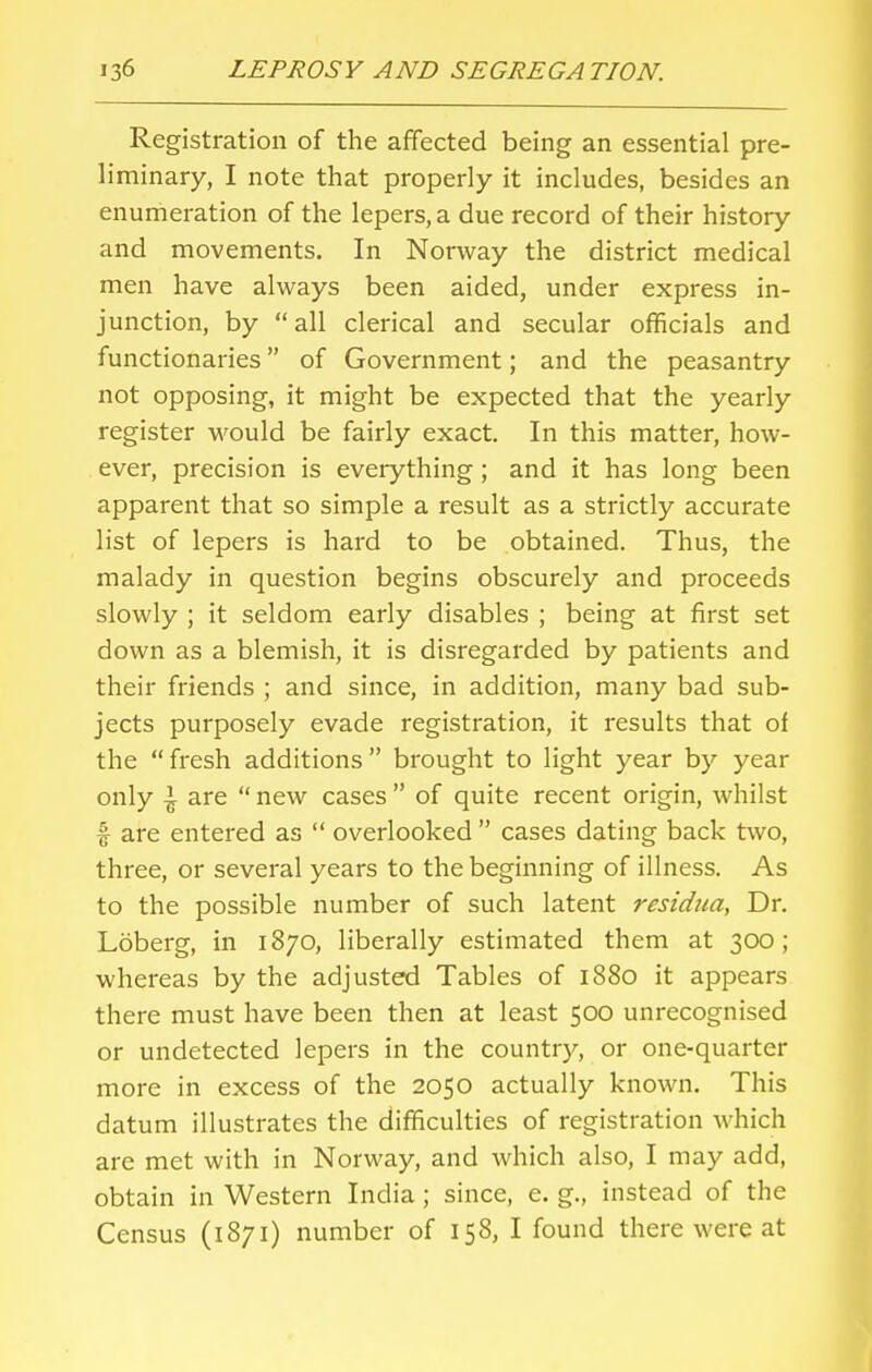 Registration of the affected being an essential pre- liminary, I note that properly it includes, besides an enumeration of the lepers, a due record of their history and movements. In Norway the district medical men have always been aided, under express in- junction, by all clerical and secular officials and functionaries of Government; and the peasantry not opposing, it might be expected that the yearly register would be fairly exact. In this matter, how- ever, precision is everything; and it has long been apparent that so simple a result as a strictly accurate list of lepers is hard to be obtained. Thus, the malady in question begins obscurely and proceeds slowly ; it seldom early disables ; being at first set down as a blemish, it is disregarded by patients and their friends ; and since, in addition, many bad sub- jects purposely evade registration, it results that of the  fresh additions  brought to light year by year only \ are  new cases  of quite recent origin, whilst f are entered as  overlooked cases dating back two, three, or several years to the beginning of illness. As to the possible number of such latent residua, Dr. Loberg, in 1870, liberally estimated them at 300; whereas by the adjusted Tables of 1880 it appears there must have been then at least 500 unrecognised or undetected lepers in the country, or one-quarter more in excess of the 2050 actually known. This datum illustrates the difficulties of registration which are met with in Norway, and which also, I may add, obtain in Western India; since, e. g., instead of the Census (1871) number of 158, I found there were at