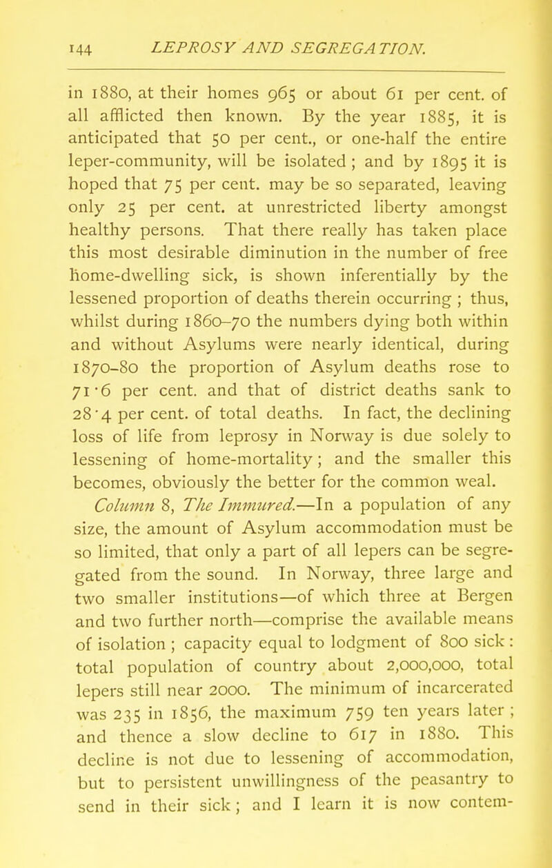 in 1880, at their homes 965 or about 61 per cent, of all afflicted then known. By the year 1885, it is anticipated that 50 per cent, or one-half the entire leper-community, will be isolated; and by 1895 it is hoped that 75 per cent, may be so separated, leaving only 25 per cent, at unrestricted liberty amongst healthy persons. That there really has taken place this most desirable diminution in the number of free home-dwelling sick, is shown inferentially by the lessened proportion of deaths therein occurring ; thus, whilst during 1860-70 the numbers dying both within and without Asylums were nearly identical, during 1870-80 the proportion of Asylum deaths rose to 71 6 per cent, and that of district deaths sank to 28'4 per cent, of total deaths. In fact, the declining loss of life from leprosy in Norway is due solely to lessening of home-mortality; and the smaller this becomes, obviously the better for the common weal. Column 8, The Immured.—In a population of any size, the amount of Asylum accommodation must be so limited, that only a part of all lepers can be segre- gated from the sound. In Norway, three large and two smaller institutions—of which three at Bergen and two further north—comprise the available means of isolation ; capacity equal to lodgment of 800 sick : total population of country about 2,000,000, total lepers still near 2000. The minimum of incarcerated was 235 in 1856, the maximum 759 ten years later ; and thence a slow decline to 617 in 1880. This decline is not due to lessening of accommodation, but to persistent unwillingness of the peasantry to send in their sick; and I learn it is now contem-