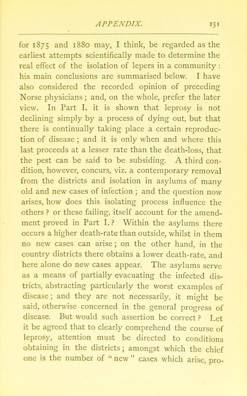 for 1875 and 1880 may, I think, be regarded as the earliest attempts scientifically made to determine the real effect of the isolation of lepers in a community: his main conclusions are summarised below. I have also considered the recorded opinion of preceding Norse physicians ; and, on the whole, prefer the later view. In Part I. it is shown that leprosy is not declining simply by a process of dying out, but that there is continually taking place a certain reproduc- tion of disease ; and it is only when and where this last proceeds at a lesser rate than the death-loss, that the pest can be said to be subsiding. A third con- dition, however, concurs, viz. a contemporary removal from the districts and isolation in asylums of many old and new cases of infection ; and the question now arises, how does this isolating process influence the others ? or these failing, itself account for the amend- ment proved in Part I. ? Within the asylums there occurs a higher death-rate than outside, whilst in them no new cases can arise; on the other hand, in the country districts there obtains a lower death-rate, and here alone do new cases appear. The asylums serve as a means of partially evacuating the infected dis- tricts, abstracting particularly the worst examples of disease; and they are not necessarily, it might be said, otherwise concerned in the general progress of disease. But would such assertion be correct ? Let it be agreed that to clearly comprehend the course of leprosy, attention must be directed to conditions obtaining in the districts; amongst which the chief one is the number of  new  cases which arise, pro-