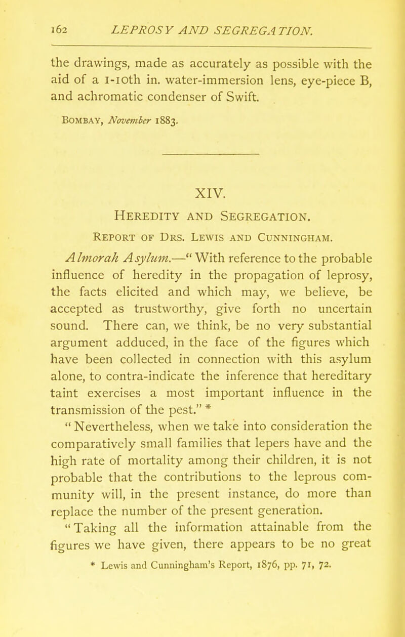 the drawings, made as accurately as possible with the aid of a i-ioth in. water-immersion lens, eye-piece B, and achromatic condenser of Swift Bombay, November 1883. XIV. Heredity and Segregation. Report of Drs. Lewis and Cunningham. Almorah Asylum.— With reference to the probable influence of heredity in the propagation of leprosy, the facts elicited and which may, we believe, be accepted as trustworthy, give forth no uncertain sound. There can, we think, be no very substantial argument adduced, in the face of the figures which have been collected in connection with this asylum alone, to contra-indicate the inference that hereditary taint exercises a most important influence in the transmission of the pest. *  Nevertheless, when we take into consideration the comparatively small families that lepers have and the high rate of mortality among their children, it is not probable that the contributions to the leprous com- munity will, in the present instance, do more than replace the number of the present generation. Taking all the information attainable from the figures we have given, there appears to be no great